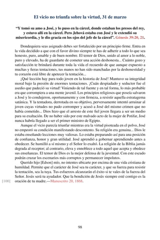 El vicio no triunfa sobre la virtud, 31 de marzo
“Y tomó su amo a José, y lo puso en la cárcel, donde estaban los presos del rey,
y estuvo allí en la cárcel. Pero Jehová estaba con José y le extendió su
misericordia, y le dio gracia en los ojos del jefe de la cárcel”. Génesis 39:20, 21.
Dondequiera seas asignado debes ser fortalecido por un principio ﬁrme. Entra en
la vida decidido a que con el favor divino siempre te has de adherir a todo lo que sea
honesto, puro, amable y de buen nombre. El temor de Dios, unido al amor a lo noble,
puro y elevado, ha de guardarte de cometer una acción deshonesta... Cuánto gozo y
satisfacción te brindará durante toda la vida el recuerdo de que aunque expuesto a
muchas y ﬁeras tentaciones, tus manos no han sido manchadas por la deshonestidad y
tu corazón está libre de apetecer la tentación...
¡Qué lección hay para todo joven en la historia de José! Mantuvo su integridad
moral bajo la presión de enormes tentaciones. ¡Cuán despiadado y seductor fue el
asedio que padeció su virtud! Viniendo de tal fuente y en tal forma, lo más probable
era que corrompiera a una mente juvenil. Los principios religiosos que poseía salvaron
a José y lo condujeron, oportunamente y con ﬁrmeza, a resistir aquella estratagema
satánica. Y la tentadora, derrotada en su objetivo, perversamente intentó arruinar al
joven cuyas virtudes no pudo corromper y acusó a José del mismo crimen que no
había cometido... Dios hizo que el arresto de este ﬁel joven llegara a ser un medio
para su exaltación. De no haber sido por este malvado acto de la mujer de Potifar, José
nunca habría llegado a ser el primer ministro de Egipto.
Aunque el vicio parecía triunfar mientras era la virtud pisoteada en el polvo, José
no empeoró su condición manifestando descontento. Su religión era genuina... Dios le
estaba enseñando lecciones muy valiosas. Lo estaba preparando así para una posición
de conﬁanza, honor y gran utilidad. José aprendió a gobernar aprendiendo antes a
obedecer. Se humilló a sí mismo y el Señor lo exaltó. La religión de la Biblia jamás
degrada al receptor; al contrario, eleva y ennoblece a todo aquel que acepta y obedece
sus enseñanzas. El temor de Dios es la mejor defensa de la juventud. Con este escudo
podrán cruzar los escenarios más corruptos y permanecer impolutos.
Querido hijo [Edson] mío, no intentes ubicarte por encima de una vida cristiana de
humildad. Permite que el carácter de José sea tu carácter, y que su fuerza para resistir
la tentación, sea la tuya. Tus esfuerzos alcanzarán el éxito si te vales de la fuerza del
Señor. Jesús será tu ayudador. Que la bendición de Jesús siempre esté contigo es la
oración de tu madre.—Manuscrito 20, 1868.[100]
98
 