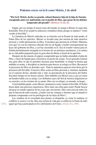 Podemos crecer en la fe como Moisés, 1 de abril
“Por la fe Moisés, hecho ya grande, rehusó llamarse hijo de la hija de Faraón,
escogiendo antes ser maltratado con el pueblo de Dios, que gozar de los deleites
temporales del pecado”. Hebreos 11:24, 25.
Egipto, por ese tiempo el mayor reino del mundo, le otorgó a Moisés el cargo más
honorable. Pero él no aceptó la seductora y tentadora oferta, porque se mantuvo “como
viendo al Invisible”...
La fortaleza de Moisés radicaba en su relación con la Fuente de todo poder, el
Señor Dios de los ejércitos. Moisés se levantó muy por encima de todo atractivo
terrenal y conﬁó plenamente en Dios. Consideró que pertenecía al Señor. Mientras
tuvo que ver con los intereses oﬁciales del rey de Egipto, estudió constantemente las
leyes del gobierno de Dios, y así fue creciendo su fe. Esa fe resultó valiosa para él.
Estaba profundamente arraigada en el terreno de sus primeras enseñanzas, y la cultura
de su vida debía prepararlo para la gran obra de liberar a Israel de la opresión...
Después de dar muerte al egipcio comprendió que no había entendido el plan de
Dios, y huyó de Egipto para convertirse en pastor de ovejas. Ya no pensaba realizar
una gran obra, lo que le permitió alcanzar gran humildad; se disipó la bruma que
nublaba su mente, y disciplinó su intelecto para buscar su refugio en Dios. Reconoció
la presencia de Dios en derredor suyo. Toda la naturaleza parecía estar llena por la
presencia del Invisible. Conoció a Dios como un Dios personal y, mientras meditaba
en el carácter divino, ahondó más y más su percepción de la presencia del Señor.
Encontró refugio en los brazos eternos. Dios hablaba con Moisés cara a cara así como
un hombre habla con su amigo. Los brillantes rayos del Sol de Justicia fulguraron en
su corazón y en los recintos de su mente. Dios era su refugio, su morada, su hogar...
Usted también puede, como Moisés, mantenerse como viendo al Invisible. El Señor
desea darle una preciosa experiencia. Dios tiene una obra para usted. Puede buscar
alcanzar el sentido superior de las cosas que son eternas. Dios está cerca de todos los
que lo buscan de todo corazón. ¿Cuáles son las ventajas y honores que el mundo le
propone comparadas con los privilegios de los hijos de Dios?...
Las sombras de la oscuridad muy pronto se disiparán; ya viene la mañana; el
conﬂicto se acerca a su ﬁn. Hay una corona de vida que se ceñirá en la frente de todo
aquel que haya participado en los sufrimientos de Cristo.—Carta 21a, 1893.[101]
100
 