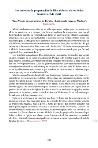 Los métodos de preparación de Dios diﬁeren de los de los
hombres, 2 de abril
“Pero Moisés huyó de delante de Faraón, y habitó en la tierra de Madián”.
Éxodo 2:15.
Moisés dedicó cuarenta años de su vida a pastorear ovejas, para prepararse con
el ﬁn de conocerse a sí mismo y puriﬁcarse mediante la abnegación, para que el
Señor pudiera cumplir su voluntad en él. Jesús no quiere que sus obreros sean meras
máquinas, en lo que a intelectualidad o a sentimientos se reﬁere. Ambas cosas son
necesarias para la obra, pero estos elementos del carácter humano deben puriﬁcarse de
sus defectos, no meramente hablando de la voluntad de Dios, sino haciéndola. “El que
quiera hacer la voluntad de Dios, conocerá... la doctrina”. El Señor estaba preparando
a Moisés. Lo sometió a un largo proceso de entrenamiento mental, para que fuera el
capitán de los ejércitos de Israel.
Los hombres señalados por Dios recibirán su inspiración, pero no los que tengan
un alto concepto de su superioridad mental. Porque todo hombre a quien Dios use
para hacer su voluntad, debe tener un humilde concepto de sí mismo, y debe buscar la
luz con fervor perseverante. Dios no quiere que nadie se convierta en un novato, se
sumerja en una humildad voluntaria y se incapacite cada vez más. El Señor invita a
todos aquellos con quienes trabaja a que se esfuercen mentalmente al máximo, y que
oren, esperen y crean al máximo también.
Muchos, como Moisés, han tenido que desaprender bastante para aprender preci-
samente las lecciones que necesitaban. Moisés tuvo que prepararse mediante la más
severa disciplina mental y moral, y Dios trabajó con él antes que estuviera en condi-
ciones de educar la mente y el corazón de los demás. Había recibido su instrucción en
la corte egipcia. No se escatimó nada para prepararlo con el ﬁn de que llegara a ser un
general de los ejércitos de Egipto. Las falsas teorías de los idólatras egipcios habían
penetrado en su mente, y no se podía desembarazar fácilmente de las inﬂuencias que
lo rodeaban y de las cosas que veía.
Esta es la experiencia de muchos que han recibido una falsa preparación en
cualquier sentido. Era necesario quitar de la mente de Moisés todo resabio idólatra
de tradiciones paganas, poco a poco y punto por punto. En muchos aspectos fue
Jetro quien, según su criterio, lo ayudó a orientarse en la fe correcta. [Moisés] se
estaba orientando ahora hacia lo alto donde podía contemplar a Dios con sinceridad de
corazón. Así Jehová Dios se reveló a Moisés. La amplia preparación intelectual que
había recibido en Egipto, sus labores pastoriles en medio de las montañas, viviendo al
aire libre; lo transformaron en un poderoso pensador y en un vigoroso hacedor de la
Palabra de Dios.—Manuscrito 45, 1890. [102]
101
 