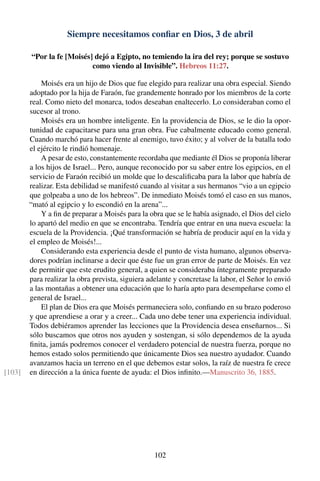 Siempre necesitamos conﬁar en Dios, 3 de abril
“Por la fe [Moisés] dejó a Egipto, no temiendo la ira del rey; porque se sostuvo
como viendo al Invisible”. Hebreos 11:27.
Moisés era un hijo de Dios que fue elegido para realizar una obra especial. Siendo
adoptado por la hija de Faraón, fue grandemente honrado por los miembros de la corte
real. Como nieto del monarca, todos deseaban enaltecerlo. Lo consideraban como el
sucesor al trono.
Moisés era un hombre inteligente. En la providencia de Dios, se le dio la opor-
tunidad de capacitarse para una gran obra. Fue cabalmente educado como general.
Cuando marchó para hacer frente al enemigo, tuvo éxito; y al volver de la batalla todo
el ejército le rindió homenaje.
A pesar de esto, constantemente recordaba que mediante él Dios se proponía liberar
a los hijos de Israel... Pero, aunque reconocido por su saber entre los egipcios, en el
servicio de Faraón recibió un molde que lo descaliﬁcaba para la labor que habría de
realizar. Esta debilidad se manifestó cuando al visitar a sus hermanos “vio a un egipcio
que golpeaba a uno de los hebreos”. De inmediato Moisés tomó el caso en sus manos,
“mató al egipcio y lo escondió en la arena”...
Y a ﬁn de preparar a Moisés para la obra que se le había asignado, el Dios del cielo
lo apartó del medio en que se encontraba. Tendría que entrar en una nueva escuela: la
escuela de la Providencia. ¡Qué transformación se habría de producir aquí en la vida y
el empleo de Moisés!...
Considerando esta experiencia desde el punto de vista humano, algunos observa-
dores podrían inclinarse a decir que éste fue un gran error de parte de Moisés. En vez
de permitir que este erudito general, a quien se consideraba íntegramente preparado
para realizar la obra prevista, siguiera adelante y concretase la labor, el Señor lo envió
a las montañas a obtener una educación que lo haría apto para desempeñarse como el
general de Israel...
El plan de Dios era que Moisés permaneciera solo, conﬁando en su brazo poderoso
y que aprendiese a orar y a creer... Cada uno debe tener una experiencia individual.
Todos debiéramos aprender las lecciones que la Providencia desea enseñarnos... Si
sólo buscamos que otros nos ayuden y sostengan, si sólo dependemos de la ayuda
ﬁnita, jamás podremos conocer el verdadero potencial de nuestra fuerza, porque no
hemos estado solos permitiendo que únicamente Dios sea nuestro ayudador. Cuando
avanzamos hacia un terreno en el que debemos estar solos, la raíz de nuestra fe crece
en dirección a la única fuente de ayuda: el Dios inﬁnito.—Manuscrito 36, 1885.[103]
102
 