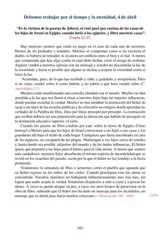Debemos trabajar por el tiempo y la eternidad, 4 de abril
“Es la víctima de la pascua de Jehová, el cual pasó por encima de las casas de
los hijos de Israel en Egipto, cuando hirió a los egipcios, y libró nuestras casas”.
Éxodo 12:27.
Hay intereses eternos que están en juego en el caso de cada uno de nosotros.
Hemos de ser probados y tentados. Muchos se comportan como si no existiera el
diablo, ni hubiera un tentador, ni existiera un conﬂicto entre el bien y el mal. A menos
que comprenda que hay algo contra lo cual debe luchar, corre el riesgo de resbalar.
Alguien vendrá a nuestras iglesias con un mensaje y ustedes no discernirán la luz de
la oscuridad; y hasta es posible que alguno se incline a aceptar la oscuridad como si
fuera la luz.
“Acuérdate, pues, de lo que has recibido y oído; y guárdalo, y arrepiéntete. Pues
si no velas, vendré sobre ti como ladrón, y no sabrás a qué hora vendré sobre ti”.
Apocalipsis 3:3.
Muchos están manifestando una estrecha aﬁnidad con el mundo. Muchos no han
atendido a la luz que nos llamó a situar a nuestros hijos bajo las mejores inﬂuencias,
donde puedan escuchar la verdad. Muchos no han atendido la instrucción del Señor de
sacar a sus hijos de las escuelas públicas y de colocarlos en colegios donde aprendan las
verdades de la Palabra de Dios, línea por línea; precepto por precepto. La instrucción
que reciban debiera ser una preparación para la educación que habrán de proseguir en
la institución educativa superior: el cielo.
Cuando los juicios de Dios estaban por caer sobre la tierra de Egipto, Cristo
instruyó a Moisés para que los hijos de Israel convocaran a sus hijos a sus casas y los
guardaran allí bajo el techo de cada hogar. Cualquiera que fuera encontrado en casa
de los egipcios, no escaparía de las plagas. Mantengan a sus hijos cerca de ustedes
y, hasta donde sea posible, aléjenlos del mundo y de las malas inﬂuencias. El Señor
quiere que preparen a sus hijos para el futuro, para la vida eterna. A menos que seamos
más cuidadosos, nuestros hijos absorberán el mismo espíritu de incredulidad que se
reveló en los israelitas del pasado, razón por la que el Señor no los condujo a la tierra
prometida.
Vistámonos la armadura de Dios y actuemos como el pueblo que aguarda que
su Señor regrese en las nubes de los cielos. Cuando practiquen esto las almas se
convertirán. Vuestros ministros no trabajarán infructuosamente, mes tras mes, sin
lograr que nadie acepte la verdad. Estaremos dispuestos a salir a cazar y a pescar las
almas. A veces se puede atrapar un pez, a veces no; pero hemos de perseverar en la
obra de Dios, sabiendo que el Señor nos ha dado un mensaje para los incrédulos; un
mensaje que se abrirá paso hacia muchos corazones.—Manuscrito 161, 1904. [104]
103
 