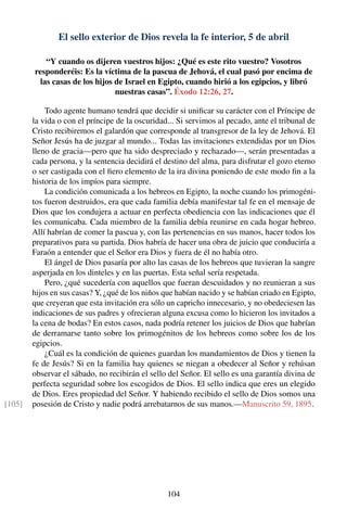 El sello exterior de Dios revela la fe interior, 5 de abril
“Y cuando os dijeren vuestros hijos: ¿Qué es este rito vuestro? Vosotros
responderéis: Es la víctima de la pascua de Jehová, el cual pasó por encima de
las casas de los hijos de Israel en Egipto, cuando hirió a los egipcios, y libró
nuestras casas”. Éxodo 12:26, 27.
Todo agente humano tendrá que decidir si uniﬁcar su carácter con el Príncipe de
la vida o con el príncipe de la oscuridad... Si servimos al pecado, ante el tribunal de
Cristo recibiremos el galardón que corresponde al transgresor de la ley de Jehová. El
Señor Jesús ha de juzgar al mundo... Todas las invitaciones extendidas por un Dios
lleno de gracia—pero que ha sido despreciado y rechazado—, serán presentadas a
cada persona, y la sentencia decidirá el destino del alma, para disfrutar el gozo eterno
o ser castigada con el ﬁero elemento de la ira divina poniendo de este modo ﬁn a la
historia de los impíos para siempre.
La condición comunicada a los hebreos en Egipto, la noche cuando los primogéni-
tos fueron destruidos, era que cada familia debía manifestar tal fe en el mensaje de
Dios que los condujera a actuar en perfecta obediencia con las indicaciones que él
les comunicaba. Cada miembro de la familia debía reunirse en cada hogar hebreo.
Allí habrían de comer la pascua y, con las pertenencias en sus manos, hacer todos los
preparativos para su partida. Dios habría de hacer una obra de juicio que conduciría a
Faraón a entender que el Señor era Dios y fuera de él no había otro.
El ángel de Dios pasaría por alto las casas de los hebreos que tuvieran la sangre
asperjada en los dinteles y en las puertas. Esta señal sería respetada.
Pero, ¿qué sucedería con aquellos que fueran descuidados y no reunieran a sus
hijos en sus casas? Y, ¿qué de los niños que habían nacido y se habían criado en Egipto,
que creyeran que esta invitación era sólo un capricho innecesario, y no obedeciesen las
indicaciones de sus padres y ofrecieran alguna excusa como lo hicieron los invitados a
la cena de bodas? En estos casos, nada podría retener los juicios de Dios que habrían
de derramarse tanto sobre los primogénitos de los hebreos como sobre los de los
egipcios.
¿Cuál es la condición de quienes guardan los mandamientos de Dios y tienen la
fe de Jesús? Si en la familia hay quienes se niegan a obedecer al Señor y rehúsan
observar el sábado, no recibirán el sello del Señor. El sello es una garantía divina de
perfecta seguridad sobre los escogidos de Dios. El sello indica que eres un elegido
de Dios. Eres propiedad del Señor. Y habiendo recibido el sello de Dios somos una
posesión de Cristo y nadie podrá arrebatarnos de sus manos.—Manuscrito 59, 1895.[105]
104
 