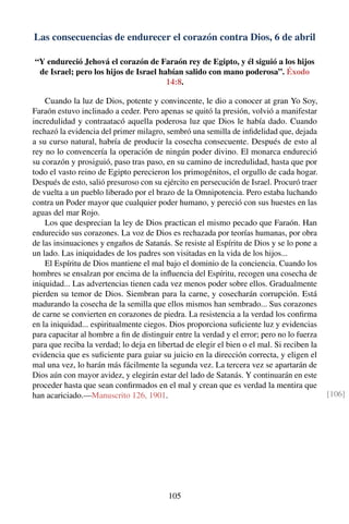 Las consecuencias de endurecer el corazón contra Dios, 6 de abril
“Y endureció Jehová el corazón de Faraón rey de Egipto, y él siguió a los hijos
de Israel; pero los hijos de Israel habían salido con mano poderosa”. Éxodo
14:8.
Cuando la luz de Dios, potente y convincente, le dio a conocer at gran Yo Soy,
Faraón estuvo inclinado a ceder. Pero apenas se quitó la presión, volvió a manifestar
incredulidad y contraatacó aquella poderosa luz que Dios le había dado. Cuando
rechazó la evidencia del primer milagro, sembró una semilla de inﬁdelidad que, dejada
a su curso natural, habría de producir la cosecha consecuente. Después de esto al
rey no lo convencería la operación de ningún poder divino. El monarca endureció
su corazón y prosiguió, paso tras paso, en su camino de incredulidad, hasta que por
todo el vasto reino de Egipto perecieron los primogénitos, el orgullo de cada hogar.
Después de esto, salió presuroso con su ejército en persecución de Israel. Procuró traer
de vuelta a un pueblo liberado por el brazo de la Omnipotencia. Pero estaba luchando
contra un Poder mayor que cualquier poder humano, y pereció con sus huestes en las
aguas del mar Rojo.
Los que desprecian la ley de Dios practican el mismo pecado que Faraón. Han
endurecido sus corazones. La voz de Dios es rechazada por teorías humanas, por obra
de las insinuaciones y engaños de Satanás. Se resiste al Espíritu de Dios y se lo pone a
un lado. Las iniquidades de los padres son visitadas en la vida de los hijos...
El Espíritu de Dios mantiene el mal bajo el dominio de la conciencia. Cuando los
hombres se ensalzan por encima de la inﬂuencia del Espíritu, recogen una cosecha de
iniquidad... Las advertencias tienen cada vez menos poder sobre ellos. Gradualmente
pierden su temor de Dios. Siembran para la carne, y cosecharán corrupción. Está
madurando la cosecha de la semilla que ellos mismos han sembrado... Sus corazones
de carne se convierten en corazones de piedra. La resistencia a la verdad los conﬁrma
en la iniquidad... espiritualmente ciegos. Dios proporciona suﬁciente luz y evidencias
para capacitar al hombre a ﬁn de distinguir entre la verdad y el error; pero no lo fuerza
para que reciba la verdad; lo deja en libertad de elegir el bien o el mal. Si reciben la
evidencia que es suﬁciente para guiar su juicio en la dirección correcta, y eligen el
mal una vez, lo harán más fácilmente la segunda vez. La tercera vez se apartarán de
Dios aún con mayor avidez, y elegirán estar del lado de Satanás. Y continuarán en este
proceder hasta que sean conﬁrmados en el mal y crean que es verdad la mentira que
han acariciado.—Manuscrito 126, 1901. [106]
105
 