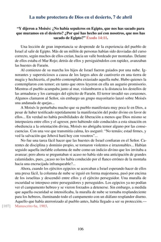 La nube protectora de Dios en el desierto, 7 de abril
“Y dijeron a Moisés: ¿No había sepulcros en Egipto, que nos has sacado para
que muramos en el desierto? ¿Por qué has hecho así con nosotros, que nos has
sacado de Egipto?” Éxodo 14:11.
Una lección de gran importancia se desprende de la experiencia del pueblo de
Israel al salir de Egipto. Más de un millón de personas habían sido desviadas del curso
correcto, según muchos de ellos creían, hacia un valle bordeado por montañas. Delante
de ellos estaba el Mar Rojo; detrás de ellos y persiguiéndolos con rapidez, avanzaban
las huestes de Faraón.
Al comienzo de su marcha los hijos de Israel fueron guiados por una nube. Ig-
norantes y supersticiosos a causa de los largos años de cautiverio en una tierra de
magia y hechicería, el pueblo contemplaba extasiado aquella nube. Hubo quienes la
contemplaron con temor; en tanto que otros leyeron en ella un augurio promisorio.
Mientras el pueblo acampaba junto al mar, vislumbraron a la distancia los destellos de
las armaduras y los carruajes del ejército de Faraón. El terror invadió sus corazones.
Algunos clamaron al Señor, sin embargo un grupo mayoritario lanzó sobre Moisés
una andanada de quejas...
A Moisés le perturbaba mucho que su pueblo manifestara muy poca fe en Dios, a
pesar de haber testiﬁcado repetidamente la manifestación del poder divino en favor de
ellos... En verdad no había posibilidades de liberación a menos que Dios mismo se
interpusiera entre ellos y el agresor, pero habiendo sido conducidos a esta situación en
obediencia a la orientación divina, Moisés no abrigaba temor alguno por las conse-
cuencias. Con una voz que transmitía calma, les aseguró: “No temáis; estad ﬁrmes, y
ved la salvación que Jehová hará hoy con vosotros”...
No fue una tarea fácil hacer que las huestes de Israel conﬁaran en el Señor. Ca-
rentes de disciplina y dominio propio, se tornaron violentos e irrazonables... Habían
seguido aquella inefable columna de nube como un indicio divino que los invitaba a
avanzar; pero ahora se preguntaban si acaso no había sido una anticipación de grandes
calamidades, pues, ¿acaso no los había conducido por el ﬂanco erróneo de la montaña
hacia una encrucijada infranqueable?...
Ahora, cuando los ejércitos egipcios se acercaban a Israel esperando hacer de ellos
una presa fácil, la columna de nube se irguió en forma majestuosa, pasó por encima
de los israelitas y descendió entre ellos y el ejército perseguidor. Una muralla de
oscuridad se interpuso entre perseguidores y perseguidos. Los egipcios ya no podían
ver el campamento hebreo y se vieron forzados a detenerse. Sin embargo, a medida
que aquella oscuridad se intensiﬁcaba, la muralla de nube se tornaba resplandeciente
para los hebreos, iluminando todo el campamento con un diáfano resplandor diurno.
Aquello que había aterrorizado al pueblo antes, había llegado a ser su protección.—
Manuscrito 6a, 1903.[107]
106
 