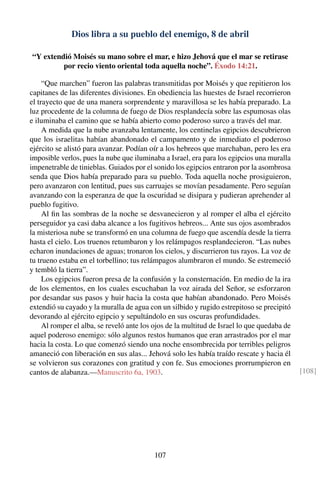 Dios libra a su pueblo del enemigo, 8 de abril
“Y extendió Moisés su mano sobre el mar, e hizo Jehová que el mar se retirase
por recio viento oriental toda aquella noche”. Éxodo 14:21.
“Que marchen” fueron las palabras transmitidas por Moisés y que repitieron los
capitanes de las diferentes divisiones. En obediencia las huestes de Israel recorrieron
el trayecto que de una manera sorprendente y maravillosa se les había preparado. La
luz procedente de la columna de fuego de Dios resplandecía sobre las espumosas olas
e iluminaba el camino que se había abierto como poderoso surco a través del mar.
A medida que la nube avanzaba lentamente, los centinelas egipcios descubrieron
que los israelitas habían abandonado el campamento y de inmediato el poderoso
ejército se alistó para avanzar. Podían oír a los hebreos que marchaban, pero les era
imposible verlos, pues la nube que iluminaba a Israel, era para los egipcios una muralla
impenetrable de tinieblas. Guiados por el sonido los egipcios entraron por la asombrosa
senda que Dios había preparado para su pueblo. Toda aquella noche prosiguieron,
pero avanzaron con lentitud, pues sus carruajes se movían pesadamente. Pero seguían
avanzando con la esperanza de que la oscuridad se disipara y pudieran aprehender al
pueblo fugitivo.
Al ﬁn las sombras de la noche se desvanecieron y al romper el alba el ejército
perseguidor ya casi daba alcance a los fugitivos hebreos... Ante sus ojos asombrados
la misteriosa nube se transformó en una columna de fuego que ascendía desde la tierra
hasta el cielo. Los truenos retumbaron y los relámpagos resplandecieron. “Las nubes
echaron inundaciones de aguas; tronaron los cielos, y discurrieron tus rayos. La voz de
tu trueno estaba en el torbellino; tus relámpagos alumbraron el mundo. Se estremeció
y tembló la tierra”.
Los egipcios fueron presa de la confusión y la consternación. En medio de la ira
de los elementos, en los cuales escuchaban la voz airada del Señor, se esforzaron
por desandar sus pasos y huir hacia la costa que habían abandonado. Pero Moisés
extendió su cayado y la muralla de agua con un silbido y rugido estrepitoso se precipitó
devorando al ejército egipcio y sepultándolo en sus oscuras profundidades.
Al romper el alba, se reveló ante los ojos de la multitud de Israel lo que quedaba de
aquel poderoso enemigo: sólo algunos restos humanos que eran arrastrados por el mar
hacia la costa. Lo que comenzó siendo una noche ensombrecida por terribles peligros
amaneció con liberación en sus alas... Jehová solo les había traído rescate y hacia él
se volvieron sus corazones con gratitud y con fe. Sus emociones prorrumpieron en
cantos de alabanza.—Manuscrito 6a, 1903. [108]
107
 