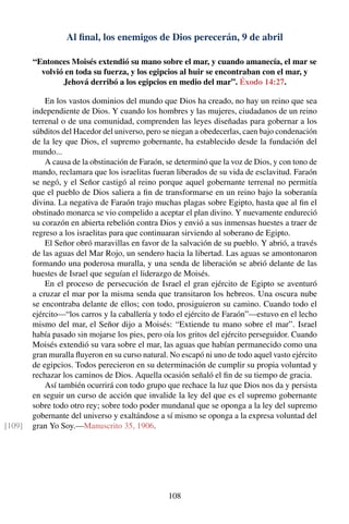 Al ﬁnal, los enemigos de Dios perecerán, 9 de abril
“Entonces Moisés extendió su mano sobre el mar, y cuando amanecía, el mar se
volvió en toda su fuerza, y los egipcios al huir se encontraban con el mar, y
Jehová derribó a los egipcios en medio del mar”. Éxodo 14:27.
En los vastos dominios del mundo que Dios ha creado, no hay un reino que sea
independiente de Dios. Y cuando los hombres y las mujeres, ciudadanos de un reino
terrenal o de una comunidad, comprenden las leyes diseñadas para gobernar a los
súbditos del Hacedor del universo, pero se niegan a obedecerlas, caen bajo condenación
de la ley que Dios, el supremo gobernante, ha establecido desde la fundación del
mundo...
A causa de la obstinación de Faraón, se determinó que la voz de Dios, y con tono de
mando, reclamara que los israelitas fueran liberados de su vida de esclavitud. Faraón
se negó, y el Señor castigó al reino porque aquel gobernante terrenal no permitía
que el pueblo de Dios saliera a ﬁn de transformarse en un reino bajo la soberanía
divina. La negativa de Faraón trajo muchas plagas sobre Egipto, hasta que al ﬁn el
obstinado monarca se vio compelido a aceptar el plan divino. Y nuevamente endureció
su corazón en abierta rebelión contra Dios y envió a sus inmensas huestes a traer de
regreso a los israelitas para que continuaran sirviendo al soberano de Egipto.
El Señor obró maravillas en favor de la salvación de su pueblo. Y abrió, a través
de las aguas del Mar Rojo, un sendero hacia la libertad. Las aguas se amontonaron
formando una poderosa muralla, y una senda de liberación se abrió delante de las
huestes de Israel que seguían el liderazgo de Moisés.
En el proceso de persecución de Israel el gran ejército de Egipto se aventuró
a cruzar el mar por la misma senda que transitaron los hebreos. Una oscura nube
se encontraba delante de ellos; con todo, prosiguieron su camino. Cuando todo el
ejército—“los carros y la caballería y todo el ejército de Faraón”—estuvo en el lecho
mismo del mar, el Señor dijo a Moisés: “Extiende tu mano sobre el mar”. Israel
había pasado sin mojarse los pies, pero oía los gritos del ejército perseguidor. Cuando
Moisés extendió su vara sobre el mar, las aguas que habían permanecido como una
gran muralla ﬂuyeron en su curso natural. No escapó ni uno de todo aquel vasto ejército
de egipcios. Todos perecieron en su determinación de cumplir su propia voluntad y
rechazar los caminos de Dios. Aquella ocasión señaló el ﬁn de su tiempo de gracia.
Así también ocurrirá con todo grupo que rechace la luz que Dios nos da y persista
en seguir un curso de acción que invalide la ley del que es el supremo gobernante
sobre todo otro rey; sobre todo poder mundanal que se oponga a la ley del supremo
gobernante del universo y exaltándose a sí mismo se oponga a la expresa voluntad del
gran Yo Soy.—Manuscrito 35, 1906.[109]
108
 