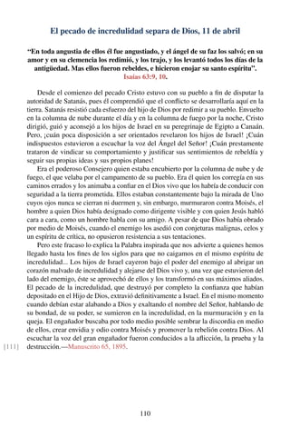 El pecado de incredulidad separa de Dios, 11 de abril
“En toda angustia de ellos él fue angustiado, y el ángel de su faz los salvó; en su
amor y en su clemencia los redimió, y los trajo, y los levantó todos los días de la
antigüedad. Mas ellos fueron rebeldes, e hicieron enojar su santo espíritu”.
Isaías 63:9, 10.
Desde el comienzo del pecado Cristo estuvo con su pueblo a ﬁn de disputar la
autoridad de Satanás, pues él comprendió que el conﬂicto se desarrollaría aquí en la
tierra. Satanás resistió cada esfuerzo del hijo de Dios por redimir a su pueblo. Envuelto
en la columna de nube durante el día y en la columna de fuego por la noche, Cristo
dirigió, guió y aconsejó a los hijos de Israel en su peregrinaje de Egipto a Canaán.
Pero, ¡cuán poca disposición a ser orientados revelaron los hijos de Israel! ¡Cuán
indispuestos estuvieron a escuchar la voz del Ángel del Señor! ¡Cuán prestamente
trataron de vindicar su comportamiento y justiﬁcar sus sentimientos de rebeldía y
seguir sus propias ideas y sus propios planes!
Era el poderoso Consejero quien estaba encubierto por la columna de nube y de
fuego, el que velaba por el campamento de su pueblo. Era él quien los corregía en sus
caminos errados y los animaba a conﬁar en el Dios vivo que los habría de conducir con
seguridad a la tierra prometida. Ellos estaban constantemente bajo la mirada de Uno
cuyos ojos nunca se cierran ni duermen y, sin embargo, murmuraron contra Moisés, el
hombre a quien Dios había designado como dirigente visible y con quien Jesús habló
cara a cara, como un hombre habla con su amigo. A pesar de que Dios había obrado
por medio de Moisés, cuando el enemigo los asedió con conjeturas malignas, celos y
un espíritu de crítica, no opusieron resistencia a sus tentaciones.
Pero este fracaso lo explica la Palabra inspirada que nos advierte a quienes hemos
llegado hasta los ﬁnes de los siglos para que no caigamos en el mismo espíritu de
incredulidad... Los hijos de Israel cayeron bajo el poder del enemigo al abrigar un
corazón malvado de incredulidad y alejarse del Dios vivo y, una vez que estuvieron del
lado del enemigo, éste se aprovechó de ellos y los transformó en sus máximos aliados.
El pecado de la incredulidad, que destruyó por completo la conﬁanza que habían
depositado en el Hijo de Dios, extravió deﬁnitivamente a Israel. En el mismo momento
cuando debían estar alabando a Dios y exaltando el nombre del Señor, hablando de
su bondad, de su poder, se sumieron en la incredulidad, en la murmuración y en la
queja. El engañador buscaba por todo medio posible sembrar la discordia en medio
de ellos, crear envidia y odio contra Moisés y promover la rebelión contra Dios. Al
escuchar la voz del gran engañador fueron conducidos a la aﬂicción, la prueba y la
destrucción.—Manuscrito 65, 1895.[111]
110
 