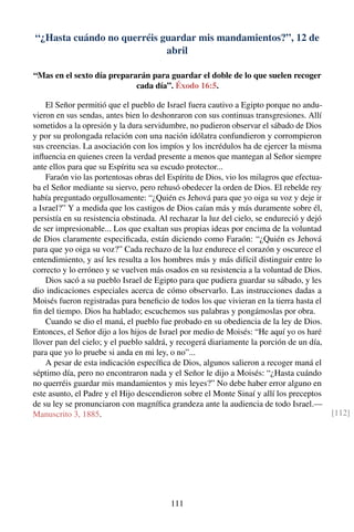 “¿Hasta cuándo no querréis guardar mis mandamientos?”, 12 de
abril
“Mas en el sexto día prepararán para guardar el doble de lo que suelen recoger
cada día”. Éxodo 16:5.
El Señor permitió que el pueblo de Israel fuera cautivo a Egipto porque no andu-
vieron en sus sendas, antes bien lo deshonraron con sus continuas transgresiones. Allí
sometidos a la opresión y la dura servidumbre, no pudieron observar el sábado de Dios
y por su prolongada relación con una nación idólatra confundieron y corrompieron
sus creencias. La asociación con los impíos y los incrédulos ha de ejercer la misma
inﬂuencia en quienes creen la verdad presente a menos que mantegan al Señor siempre
ante ellos para que su Espíritu sea su escudo protector...
Faraón vio las portentosas obras del Espíritu de Dios, vio los milagros que efectua-
ba el Señor mediante su siervo, pero rehusó obedecer la orden de Dios. El rebelde rey
había preguntado orgullosamente: “¿Quién es Jehová para que yo oiga su voz y deje ir
a Israel?” Y a medida que los castigos de Dios caían más y más duramente sobre él,
persistía en su resistencia obstinada. Al rechazar la luz del cielo, se endureció y dejó
de ser impresionable... Los que exaltan sus propias ideas por encima de la voluntad
de Dios claramente especiﬁcada, están diciendo como Faraón: “¿Quién es Jehová
para que yo oiga su voz?” Cada rechazo de la luz endurece el corazón y oscurece el
entendimiento, y así les resulta a los hombres más y más difícil distinguir entre lo
correcto y lo erróneo y se vuelven más osados en su resistencia a la voluntad de Dios.
Dios sacó a su pueblo Israel de Egipto para que pudiera guardar su sábado, y les
dio indicaciones especiales acerca de cómo observarlo. Las instrucciones dadas a
Moisés fueron registradas para beneﬁcio de todos los que vivieran en la tierra hasta el
ﬁn del tiempo. Dios ha hablado; escuchemos sus palabras y pongámoslas por obra.
Cuando se dio el maná, el pueblo fue probado en su obediencia de la ley de Dios.
Entonces, el Señor dijo a los hijos de Israel por medio de Moisés: “He aquí yo os haré
llover pan del cielo; y el pueblo saldrá, y recogerá diariamente la porción de un día,
para que yo lo pruebe si anda en mi ley, o no”...
A pesar de esta indicación especíﬁca de Dios, algunos salieron a recoger maná el
séptimo día, pero no encontraron nada y el Señor le dijo a Moisés: “¿Hasta cuándo
no querréis guardar mis mandamientos y mis leyes?” No debe haber error alguno en
este asunto, el Padre y el Hijo descendieron sobre el Monte Sinaí y allí los preceptos
de su ley se pronunciaron con magníﬁca grandeza ante la audiencia de todo Israel.—
Manuscrito 3, 1885. [112]
111
 