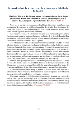 La experiencia de Israel nos recuerda la importancia del sábado,
13 de abril
“Mirad que Jehová os dio el día de reposo, y por eso en el sexto día os da pan
para dos días. Estése pues, cada uno en su lugar, y nadie salga de él en el
séptimo día. Así el pueblo reposó el séptimo día”. Éxodo 16:29, 30.
Antes que la ley fuera promulgada desde el Sinaí, Dios operó un milagro cada
semana a ﬁn de convencer al pueblo de la santidad del sábado. Hizo llover maná del
cielo como alimento y cada día lo recogieron, pero al sexto día debían recolectar una
doble porción según las instrucciones de Moisés...
“Así comieron los hijos de Israel maná cuarenta años, hasta que llegaron a tierra
habitada; maná comieron hasta que llegaron a los límites de la tierra de Canaán”. Fue
así como por cuarenta años Dios operó un milagro semanal en favor de su pueblo a ﬁn
de demostrarle que su sábado era un día sagrado.
Dios determinó que debía construirse un tabernáculo donde los israelitas pudieran
adorarle durante su peregrinaje por el desierto. Las órdenes del cielo fueron dadas a
ﬁn de que el tabernáculo se construyera sin demora. A causa de la santidad del trabajo
y la premura con que debía realizarse, algunos arguyeron que la obra en el tabernáculo
debía continuarse durante el sábado así como en el resto de los días de la semana.
Cristo escuchó estas sugerencias, y vio que su pueblo estaba ante el gran peligro de
ser atrapado por un artiﬁcioso razonamiento que justiﬁcaba el trabajo en sábado para
que el tabernáculo pudiera completarse tan pronto como fuera posible.
Pronto el mensaje llegó indicando: “Ciertamente guardaréis mis sábados”. Aunque
la obra debía llevarse a cabo con prontitud, el sábado no debía emplearse como un día
laboral. Aun la obra en la casa de Dios debía dar lugar a la sagrada observancia del
descanso en el Día del Señor. Dios honra celosamente el memorial de la creación.
El sábado es una señal entre Dios y su pueblo. Es el santo día de Dios, dado por el
Creador como día de descanso y de meditación en las cosas sagradas. Dios indicó que
debía ser observado en cada época como pacto perpetuo...
Al negarnos a trabajar en el séptimo día, testiﬁcamos ante al mundo que estamos del
lado de Dios y que nos afanamos por vivir en perfecta armonía con sus mandamientos.
Así reconocemos como nuestro soberano al Dios que hizo el mundo en seis días y
descansó el séptimo... El verdadero sábado ha de ser restablecido a su posición correcta
como el día de descanso del Señor.—Manuscrito 77, 1900.[113]
112
 