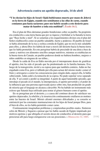 Advertencia contra un apetito depravado, 14 de abril
“Y les decían los hijos de Israel: Ojalá hubiéramos muerto por mano de Jehová
en la tierra de Egipto, cuando nos sentábamos a las ollas de carne, cuando
comíamos pan hasta saciarnos; pues nos habéis sacado a este desierto para
matar de hambre a toda esta multitud”. Éxodo 16:3.
Era el plan de Dios derramar grandes bendiciones sobre su pueblo. Su propósito
era conducirlos a una tierra buena que por su riqueza y fertilidad se la llamaba la tierra
que “ﬂuye leche y miel”. Si se sometían a los requerimientos divinos era el plan del
Señor establecerlos como un pueblo saludable, fuerte y poderoso. El pueblo de Israel
se había alimentado de la rica y exótica comida de Egipto, que no era la más saludable
para ellos, y ahora Dios los habría de traer a través del desierto hacia la buena tierra
que les había prometido. En este peregrinar habría de prescindir de una dieta a base de
carnes y nutrirse con alimentos sencillos aunque nutritivos, mientras se establecían en
la buena tierra de Canaán, un pueblo poderoso donde no hubiera hombres, mujeres o
niños endebles en ninguna de sus tribus...
Desde la caída de Eva en Edén movida por el intemperante deseo de gratiﬁcar
el apetito, éste ha sido el pecado que ha predominado en la familia humana. Eva,
luego de la transgresión, invitó a su esposo para que también comiera. Adán no fue
engañado como Eva, pero sí inﬂuido por ella para actuar del mismo modo: comer el
fruto y arriesgarse a correr las consecuencias pues ningún daño, arguyó ella, le había
sobrevenido. Adán cedió a la tentación de su esposa. No pudo soportar verse separado
de ella. Y así comió y perdió su integridad. A partir de aquel lamentable episodio, que
introdujo el pecado en el mundo, la intemperancia, el apetito pervertido y el poder de
la inﬂuencia que una persona equivocada ejerce sobre otra, han producido un grado
de miseria que el lenguaje no alcanza a describir. No ha habido un instrumento más
exitoso que Satanás haya utilizado para tentar al género humano como el apetito.
En su peregrinar por el desierto, y a causa del continuo deseo de satisfacer sus
apetitos depravados, la rebelión y la insurrección continuamente estallaron en motines
entre las huestes de Israel. Moisés afrontó enormes diﬁcultades y su corazón se
entristeció por las constantes murmuraciones de los hijos de Israel porque Dios, para
el bien de ellos, no les había permitido comer carne.
Continuamente imaginaban problemas y conjeturaban posibles males. Sintieron
celos de Moisés y llegaron a pensar que los había sacado de Egipto impulsado por
motivos egoístas y que abrigaba el secreto deseo de conducirlos al desierto para que
perecieran allí para luego enriquecerse con sus posesiones.—Manuscrito 32, 1885. [114]
113
 