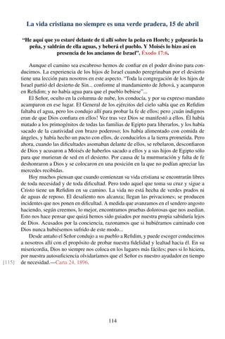 La vida cristiana no siempre es una verde pradera, 15 de abril
“He aquí que yo estaré delante de ti allí sobre la peña en Horeb; y golpearás la
peña, y saldrán de ella aguas, y beberá el pueblo. Y Moisés lo hizo así en
presencia de los ancianos de Israel”. Éxodo 17:6.
Aunque el camino sea escabroso hemos de conﬁar en el poder divino para con-
ducirnos. La experiencia de los hijos de Israel cuando peregrinaban por el desierto
tiene una lección para nosotros en este aspecto. “Toda la congregación de los hijos de
Israel partió del desierto de Sin... conforme al mandamiento de Jehová, y acamparon
en Reﬁdim; y no había agua para que el pueblo bebiese”...
El Señor, oculto en la columna de nube, los conducía, y por su expreso mandato
acamparon en ese lugar. El General de los ejércitos del cielo sabía que en Reﬁdim
faltaba el agua, pero los condujo allí para probar la fe de ellos; pero ¡cuán indignos
eran de que Dios conﬁara en ellos! Vez tras vez Dios se manifestó a ellos. Él había
matado a los primogénitos de todas las familias de Egipto para liberarlos, y los había
sacado de la cautividad con brazo poderoso; los había alimentado con comida de
ángeles, y había hecho un pacto con ellos, de conducirlos a la tierra prometida. Pero
ahora, cuando las diﬁcultades asomaban delante de ellos, se rebelaron, desconﬁaron
de Dios y acusaron a Moisés de haberlos sacado a ellos y a sus hijos de Egipto sólo
para que murieran de sed en el desierto. Por causa de la murmuración y falta de fe
deshonraron a Dios y se colocaron en una posición en la que no podían apreciar las
mercedes recibidas.
Hoy muchos piensan que cuando comienzan su vida cristiana se encontrarán libres
de toda necesidad y de toda diﬁcultad. Pero todo aquel que toma su cruz y sigue a
Cristo tiene un Reﬁdim en su camino. La vida no está hecha de verdes prados ni
de aguas de reposo. El desaliento nos alcanza; llegan las privaciones; se producen
incidentes que nos ponen en diﬁcultad. A medida que avanzamos en el sendero angosto
haciendo, según creemos, lo mejor, encontramos pruebas dolorosas que nos asedian.
Esto nos hace pensar que quizá hemos sido guiados por nuestra propia sabiduría lejos
de Dios. Acusados por la conciencia, razonamos que si hubiéramos caminado con
Dios nunca hubiésemos sufrido de este modo...
Desde antaño el Señor condujo a su pueblo a Reﬁdim, y puede escoger conducirnos
a nosotros allí con el propósito de probar nuestra ﬁdelidad y lealtad hacia él. En su
misericordia, Dios no siempre nos coloca en los lugares más fáciles; pues si lo hiciera,
por nuestra autosuﬁciencia olvidaríamos que el Señor es nuestro ayudador en tiempo
de necesidad.—Carta 24, 1896.[115]
114
 