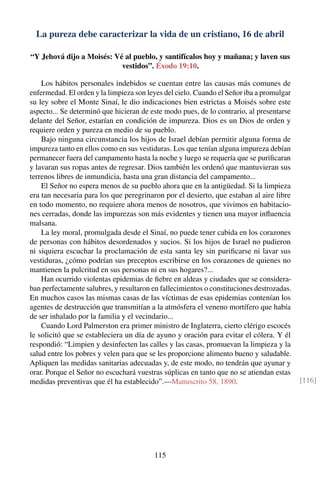 La pureza debe caracterizar la vida de un cristiano, 16 de abril
“Y Jehová dijo a Moisés: Vé al pueblo, y santifícalos hoy y mañana; y laven sus
vestidos”. Éxodo 19:10.
Los hábitos personales indebidos se cuentan entre las causas más comunes de
enfermedad. El orden y la limpieza son leyes del cielo. Cuando el Señor iba a promulgar
su ley sobre el Monte Sinaí, le dio indicaciones bien estrictas a Moisés sobre este
aspecto... Se determinó que hicieran de este modo pues, de lo contrario, al presentarse
delante del Señor, estarían en condición de impureza. Dios es un Dios de orden y
requiere orden y pureza en medio de su pueblo.
Bajo ninguna circunstancia los hijos de Israel debían permitir alguna forma de
impureza tanto en ellos como en sus vestiduras. Los que tenían alguna impureza debían
permanecer fuera del campamento hasta la noche y luego se requería que se puriﬁcaran
y lavaran sus ropas antes de regresar. Dios también les ordenó que mantuvieran sus
terrenos libres de inmundicia, hasta una gran distancia del campamento...
El Señor no espera menos de su pueblo ahora que en la antigüedad. Si la limpieza
era tan necesaria para los que peregrinaron por el desierto, que estaban al aire libre
en todo momento, no requiere ahora menos de nosotros, que vivimos en habitacio-
nes cerradas, donde las impurezas son más evidentes y tienen una mayor inﬂuencia
malsana.
La ley moral, promulgada desde el Sinaí, no puede tener cabida en los corazones
de personas con hábitos desordenados y sucios. Si los hijos de Israel no pudieron
ni siquiera escuchar la proclamación de esta santa ley sin puriﬁcarse ni lavar sus
vestiduras, ¿cómo podrían sus preceptos escribirse en los corazones de quienes no
mantienen la pulcritud en sus personas ni en sus hogares?...
Han ocurrido violentas epidemias de ﬁebre en aldeas y ciudades que se considera-
ban perfectamente salubres, y resultaron en fallecimientos o constituciones destrozadas.
En muchos casos las mismas casas de las víctimas de esas epidemias contenían los
agentes de destrucción que transmitían a la atmósfera el veneno mortífero que había
de ser inhalado por la familia y el vecindario...
Cuando Lord Palmerston era primer ministro de Inglaterra, cierto clérigo escocés
le solicitó que se estableciera un día de ayuno y oración para evitar el cólera. Y él
respondió: “Limpien y desinfecten las calles y las casas, promuevan la limpieza y la
salud entre los pobres y velen para que se les proporcione alimento bueno y saludable.
Apliquen las medidas sanitarias adecuadas y, de este modo, no tendrán que ayunar y
orar. Porque el Señor no escuchará vuestras súplicas en tanto que no se atiendan estas
medidas preventivas que él ha establecido”.—Manuscrito 58, 1890. [116]
115
 