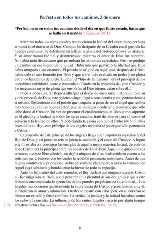 Perfecto en todos tus caminos, 3 de enero
“Perfecto eras en todos tus caminos desde el día en que fuiste creado, hasta que
se halló en ti maldad”. Ezequiel 28:15.
Mientras todos los seres creados reconocieron la lealtad del amor, hubo perfecta
armonía en el universo de Dios. Cumplir los designios de su Creador era el gozo de las
huestes celestiales. Se deleitaban en reﬂejar la gloria del Todopoderoso y en alabarle.
Y su amor mutuo fue ﬁel y desinteresado mientras el amor de Dios fue supremo.
No había nota discordante que perturbara las armonías celestiales. Pero se produjo
un cambio en ese estado de felicidad. Hubo uno que pervirtió la libertad que Dios
había otorgado a sus criaturas. El pecado se originó en aquel que, después de Cristo,
había sido el más honrado por Dios y que era el más exaltado en poder y en gloria
entre los habitantes del cielo. Lucifer, el “hijo de la mañana”, era el principal de los
querubines cubridores, santo e inmaculado. Estaba en la presencia del gran Creador, y
los incesantes rayos de gloria que envolvían al Dios eterno, caían sobre él...
Poco a poco Lucifer llegó a albergar el deseo de ensalzarse... Aunque toda su
gloria procedía de Dios, este poderoso ángel llegó a considerarla como perteneciente a
sí mismo. Descontento con el puesto que ocupaba, a pesar de ser el ángel que recibía
más honores entre las huestes celestiales, se aventuró a codiciar el homenaje que sólo
debe darse al Creador. En vez de procurar el ensalzamiento de Dios como supremo
en el afecto y la lealtad de todos los seres creados, trató de obtener para sí mismo el
servicio y la lealtad de ellos. Y codiciando la gloria con que el Padre inﬁnito había
investido a su Hijo, este príncipe de los ángeles aspiraba al poder que sólo pertenecía
a Cristo. .
El propósito de este príncipe de los ángeles llegó a ser disputar la supremacía del
Hijo de Dios, y así poner en tela de juicio la sabiduría y el amor del Creador. A lograr
este ﬁn estaba por consagrar las energías de aquella mente maestra, la cual, después de
la de Cristo, era la principal entre las huestes de Dios. Pero Aquel que quiso que sus
criaturas tuviesen libre albedrío, no dejó a ninguna de ellas inadvertida en cuanto a los
soﬁsmas perturbadores con los cuales la rebelión procuraría justiﬁcarse. Antes de que
la gran controversia principiase, debía presentarse claramente a todos la voluntad de
Aquel cuya sabiduría y bondad eran la fuente de todo su regocijo.
Ante los habitantes del cielo reunidos, el Rey declaró que ninguno, excepto Cristo,
el Hijo unigénito de Dios, podía penetrar en la plenitud de sus designios y que a éste
le estaba encomendada la ejecución de los grandes propósitos de su voluntad... Los
ángeles reconocieron gozosamente la supremacía de Cristo, y postrándose ante él,
le rindieron su amor y adoración. Lucifer se postró con ellos, pero en su corazón se
libraba un extraño y feroz conﬂicto. La verdad, la justicia y la lealtad luchaban contra
los celos y la envidia. La inﬂuencia de los santos ángeles pareció por algún tiempo
arrastrarlo con ellos.—Historia de los Patriarcas y Profetas, 13-15.[12]
8
 