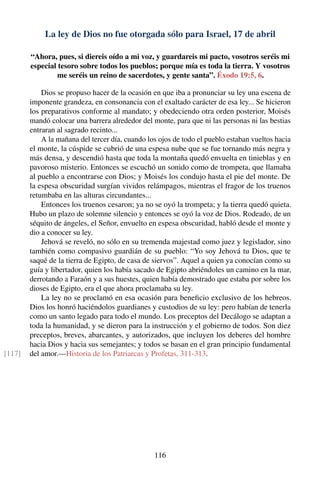 La ley de Dios no fue otorgada sólo para Israel, 17 de abril
“Ahora, pues, si diereis oído a mi voz, y guardareis mi pacto, vosotros seréis mi
especial tesoro sobre todos los pueblos; porque mía es toda la tierra. Y vosotros
me seréis un reino de sacerdotes, y gente santa”. Éxodo 19:5, 6.
Dios se propuso hacer de la ocasión en que iba a pronunciar su ley una escena de
imponente grandeza, en consonancia con el exaltado carácter de esa ley... Se hicieron
los preparativos conforme al mandato; y obedeciendo otra orden posterior, Moisés
mandó colocar una barrera alrededor del monte, para que ni las personas ni las bestias
entraran al sagrado recinto...
A la mañana del tercer día, cuando los ojos de todo el pueblo estaban vueltos hacia
el monte, la cúspide se cubrió de una espesa nube que se fue tornando más negra y
más densa, y descendió hasta que toda la montaña quedó envuelta en tinieblas y en
pavoroso misterio. Entonces se escuchó un sonido como de trompeta, que llamaba
al pueblo a encontrarse con Dios; y Moisés los condujo hasta el pie del monte. De
la espesa obscuridad surgían vividos relámpagos, mientras el fragor de los truenos
retumbaba en las alturas circundantes...
Entonces los truenos cesaron; ya no se oyó la trompeta; y la tierra quedó quieta.
Hubo un plazo de solemne silencio y entonces se oyó la voz de Dios. Rodeado, de un
séquito de ángeles, el Señor, envuelto en espesa obscuridad, habló desde el monte y
dio a conocer su ley.
Jehová se reveló, no sólo en su tremenda majestad como juez y legislador, sino
también como compasivo guardián de su pueblo: “Yo soy Jehová tu Dios, que te
saqué de la tierra de Egipto, de casa de siervos”. Aquel a quien ya conocían como su
guía y libertador, quien los había sacado de Egipto abriéndoles un camino en la mar,
derrotando a Faraón y a sus huestes, quien había demostrado que estaba por sobre los
dioses de Egipto, era el que ahora proclamaba su ley.
La ley no se proclamó en esa ocasión para beneﬁcio exclusivo de los hebreos.
Dios los honró haciéndolos guardianes y custodios de su ley: pero habían de tenerla
como un santo legado para todo el mundo. Los preceptos del Decálogo se adaptan a
toda la humanidad, y se dieron para la instrucción y el gobierno de todos. Son diez
preceptos, breves, abarcantes, y autorizados, que incluyen los deberes del hombre
hacia Dios y hacia sus semejantes; y todos se basan en el gran principio fundamental
del amor.—Historia de los Patriarcas y Profetas, 311-313.[117]
116
 
