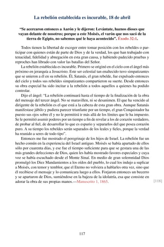 La rebelión establecida es incurable, 18 de abril
“Se acercaron entonces a Aarón y le dijeron: Levántate, haznos dioses que
vayan delante de nosotros; porque a este Moisés, el varón que nos sacó de la
tierra de Egipto, no sabemos qué le haya acontecido”. Éxodo 32:1.
Todos tienen la libertad de escoger entre tomar posición con los rebeldes o par-
ticipar con quienes están de parte de Dios y de la verdad, los que han trabajado con
tenacidad, ﬁdelidad y abnegación en esta gran causa, y habiendo padecido pruebas y
reproches han librado con valor las batallas del Señor.
La rebelión establecida es incurable. Primero se originó en el cielo con el ángel más
próximo en jerarquía a Jesucristo. Este ser celestial tan enaltecido tuvo simpatizantes
que se unieron a él en su rebelión. Él, Satanás, el gran rebelde, fue expulsado entonces
del cielo y todos sus rebeldes simpatizantes compartieron su suerte. Desde entonces
su obra especial ha sido incitar a la rebelión a todos aquellos a quienes ha podido
controlar.
Dijo el ángel: “La rebelión continuará hasta el tiempo de la ﬁnalización de la obra
del mensaje del tercer ángel. No se maravillen, ni se desanimen. El que ha vencido al
dirigente de la rebelión es el que está a la cabeza de esta gran obra. Aunque Satanás
manifestase júbilo y pudiera parecer triunfante por un tiempo, el gran Conquistador ha
puesto sus ojos sobre él y no le permitirá ir más allá de los límites que le ha impuesto.
Se le permitió asumir poderes por un tiempo a ﬁn de revelar a los de corazón verdadero,
de probar al ﬁel, de desarrollar lo que es espurio y separarlos del que posea corazón
puro. A su tiempo los rebeldes serán separados de los leales y ﬁeles, porque la verdad
ha reunido a seres de todo tipo”.
Entonces me fue mostrado el peregrinaje de los hijos de Israel. La rebelión fue un
hecho común en la experiencia del Israel antiguo. Moisés se había apartado de ellos
sólo por cuarenta días, y ese fue el tiempo suﬁciente para que se gestara una de las
más grandes defecciones de Dios, quien les había mostrado favores especiales y cuya
voz se había escuchado desde el Monte Sinaí. En medio de gran solemnidad Dios
promulgó los Diez Mandamientos a los oídos del pueblo, lo cual los indujo a suplicar
a Moisés, con temor y temblor, que el Eterno no volviera a hablarles otra vez, sino que
él recibiese el mensaje y lo comunicara luego a ellos. Forjaron entonces un becerro
y se apartaron de Dios, sumiéndose en la bajeza de la idolatría, esa que consiste en
adorar la obra de sus propias manos.—Manuscrito 1, 1865. [118]
117
 