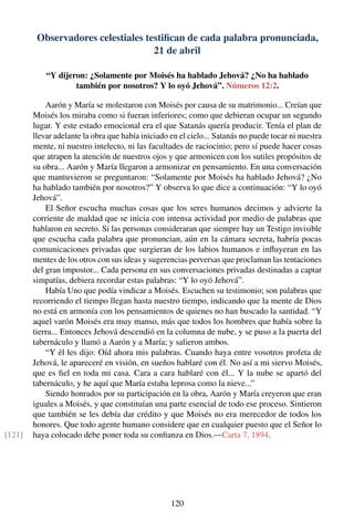 Observadores celestiales testiﬁcan de cada palabra pronunciada,
21 de abril
“Y dijeron: ¿Solamente por Moisés ha hablado Jehová? ¿No ha hablado
también por nosotros? Y lo oyó Jehová”. Números 12:2.
Aarón y María se molestaron con Moisés por causa de su matrimonio... Creían que
Moisés los miraba como si fueran inferiores; como que debieran ocupar un segundo
lugar. Y este estado emocional era el que Satanás quería producir. Tenía el plan de
llevar adelante la obra que había iniciado en el cielo... Satanás no puede tocar ni nuestra
mente, ni nuestro intelecto, ni las facultades de raciocinio; pero sí puede hacer cosas
que atrapen la atención de nuestros ojos y que armonicen con los sutiles propósitos de
su obra... Aarón y María llegaron a armonizar en pensamiento. En una conversación
que mantuvieron se preguntaron: “Solamente por Moisés ha hablado Jehová? ¿No
ha hablado también por nosotros?” Y observa lo que dice a continuación: “Y lo oyó
Jehová”.
El Señor escucha muchas cosas que los seres humanos decimos y advierte la
corriente de maldad que se inicia con intensa actividad por medio de palabras que
hablaron en secreto. Si las personas consideraran que siempre hay un Testigo invisible
que escucha cada palabra que pronuncian, aún en la cámara secreta, habría pocas
comunicaciones privadas que surgieran de los labios humanos e inﬂuyeran en las
mentes de los otros con sus ideas y sugerencias perversas que proclaman las tentaciones
del gran impostor... Cada persona en sus conversaciones privadas destinadas a captar
simpatías, debiera recordar estas palabras: “Y lo oyó Jehová”.
Había Uno que podía vindicar a Moisés. Escuchen su testimonio; son palabras que
recorriendo el tiempo llegan hasta nuestro tiempo, indicando que la mente de Dios
no está en armonía con los pensamientos de quienes no han buscado la santidad. “Y
aquel varón Moisés era muy manso, más que todos los hombres que había sobre la
tierra... Entonces Jehová descendió en la columna de nube, y se puso a la puerta del
tabernáculo y llamó a Aarón y a María; y salieron ambos.
“Y él les dijo: Oíd ahora mis palabras. Cuando haya entre vosotros profeta de
Jehová, le apareceré en visión, en sueños hablaré con él. No así a mi siervo Moisés,
que es ﬁel en toda mi casa. Cara a cara hablaré con él... Y la nube se apartó del
tabernáculo, y he aquí que María estaba leprosa como la nieve...”
Siendo honrados por su participación en la obra, Aarón y María creyeron que eran
iguales a Moisés, y que constituían una parte esencial de todo ese proceso. Sintieron
que también se les debía dar crédito y que Moisés no era merecedor de todos los
honores. Que todo agente humano considere que en cualquier puesto que el Señor lo
haya colocado debe poner toda su conﬁanza en Dios.—Carta 7, 1894.[121]
120
 