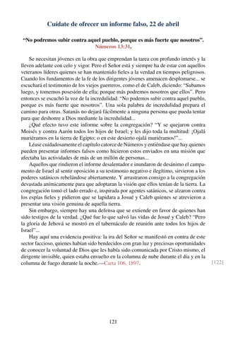 Cuídate de ofrecer un informe falso, 22 de abril
“No podremos subir contra aquel pueblo, porque es más fuerte que nosotros”.
Números 13:31.
Se necesitan jóvenes en la obra que emprendan la tarea con profundo interés y la
lleven adelante con celo y vigor. Pero el Señor está y siempre ha de estar con aquellos
veteranos líderes quienes se han mantenido ﬁeles a la verdad en tiempos peligrosos.
Cuando los fundamentos de la fe de los dirigentes jóvenes amenacen desplomarse... se
escuchará el testimonio de los viejos guerreros, como el de Caleb, diciendo: “Subamos
luego, y tomemos posesión de ella; porque más podremos nosotros que ellos”. Pero
entonces se escuchó la voz de la incredulidad. “No podemos subir contra aquel pueblo,
porque es más fuerte que nosotros”. Una sola palabra de incredulidad prepara el
camino para otras. Satanás no dejará fácilmente a ninguna persona que pueda tentar
para que deshonre a Dios mediante la incredulidad...
¿Qué efecto tuvo este informe sobre la congregación? “Y se quejaron contra
Moisés y contra Aarón todos los hijos de Israel; y les dijo toda la multitud: ¡Ojalá
muriéramos en la tierra de Egipto; o en este desierto ojalá muriéramos!”...
Léase cuidadosamente el capítulo catorce de Números y entiéndase que hay quienes
pueden presentar informes falsos como hicieron estos enviados en una misión que
afectaba las actividades de más de un millón de personas...
Aquellos que rindieron el informe desalentador e inundaron de desánimo el campa-
mento de Israel al sentir oposición a su testimonio negativo e ilegítimo, sirvieron a los
poderes satánicos rebelándose abiertamente. Y arrastraron consigo a la congregación
devastada anímicamente para que adoptaran la visión que ellos tenían de la tierra. La
congregación tomó el lado errado e, inspirada por agentes satánicos, se alzaron contra
los espías ﬁeles y pidieron que se lapidara a Josué y Caleb quienes se atrevieron a
presentar una visión genuina de aquella tierra.
Sin embargo, siempre hay una defensa que se extiende en favor de quienes han
sido testigos de la verdad. ¿Qué fue lo que salvó las vidas de Josué y Caleb? “Pero
la gloria de Jehová se mostró en el tabernáculo de reunión ante todos los hijos de
Israel”...
Hay aquí una evidencia positiva: la ira del Señor se manifestó en contra de este
sector faccioso, quienes habían sido bendecidos con gran luz y preciosas oportunidades
de conocer la voluntad de Dios que les había sido comunicada por Cristo mismo, el
dirigente invisible, quien estaba envuelto en la columna de nube durante el día y en la
columna de fuego durante la noche.—Carta 106, 1897. [122]
121
 