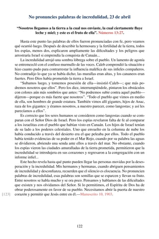 No pronuncies palabras de incredulidad, 23 de abril
“Nosotros llegamos a la tierra a la cual nos enviaste, la cual ciertamente ﬂuye
leche y miel; y este es el fruto de ella”. Números 13:27.
Hasta este punto las palabras de ellos fueron pronunciadas con fe, pero veamos
qué ocurrió luego. Después de describir la hermosura y la fertilidad de la tierra, todos
los espías, menos dos, explicaron ampliamente las diﬁcultades y los peligros que
arrostraría Israel si emprendía la conquista de Canaán...
La incredulidad arrojó una sombra lóbrega sobre el pueblo. Un lamento de agonía
se entremezcló con el confuso murmullo de las voces. Caleb comprendió la situación e
hizo cuanto pudo para contrarrestar la inﬂuencia maléﬁca de sus inﬁeles compañeros.
No contradijo lo que ya se había dicho; las murallas eran altas, y los cananeos eran
fuertes. Pero Dios había prometido la tierra a Israel.
“Subamos luego, y tomemos posesión de ella—insistió Caleb—; que más po-
dremos nosotros que ellos”. Pero los diez, interrumpiéndole, pintaron los obstáculos
con colores aún más sombríos que antes: “No podremos subir contra aquel pueblo—
dijeron—porque es más fuerte que nosotros”. “Todo el pueblo que vimos en medio
de ella, son hombres de grande estatura. También vimos allí gigantes, hijos de Anac,
raza de los gigantes: y éramos nosotros, a nuestro parecer, como langostas; y así les
parecíamos a ellos”.
Es correcto que los seres humanos se consideren como langostas cuando se com-
paran con el Señor Dios de Israel. Pero los espías revelaron falta de fe al comparar
a los israelitas con el pueblo que habían visto en Canaán. Los hijos de Israel tenían
de su lado a los poderes celestiales. Uno que envuelto en la columna de nube los
había conducido a través del desierto era el que peleaba por ellos. Todo el pueblo
había tenido evidencias de su poder en el Mar Rojo, cuando por su palabra las aguas
se dividieron, abriendo una senda ante ellos a través del mar. No obstante, cuando
los espías vieron las ciudades amuralladas de la tierra prometida, permitieron que la
incredulidad se introdujera en sus corazones y regresaron a la congregación con un
informe inﬁel...
Este hecho revela hasta qué punto pueden llegar las personas movidas por la deses-
peración y la incredulidad. Mis hermanos y hermanas, cuando abriguen pensamientos
de incredulidad y desconﬁanza, recuerden que el silencio es elocuencia. No pronuncien
palabras de incredulidad, esas palabras son semillas que se esparcen y llevan su fruto.
Entre nosotros se habla mucho y se ora poco. Pensamos y hablamos de las diﬁcultades
que existen y nos olvidamos del Señor. Si lo permitimos, el Espíritu de Dos ha de
obrar poderosamente en favor de su pueblo. Necesitamos abrir la puerta de nuestro
corazón y permitir que Jesús entre en él.—Manuscrito 10, 1903.[123]
122
 