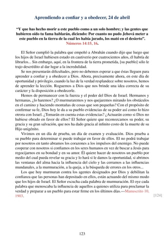 Aprendiendo a conﬁar y a obedecer, 24 de abril
“Y que has hecho morir a este pueblo como a un solo hombre; y las gentes que
hubieren oído tu fama hablarán, diciendo: Por cuanto no pudo Jehová meter a
este pueblo en la tierra de la cual les había jurado, los mató en el desierto”.
Números 14:15, 16.
El Señor cumplió la palabra que empeñó a Abrahán cuando dijo que luego que
los hijos de Israel hubiesen estado en cautiverio por cuatrocientos años, él habría de
librarlos... Sin embargo, aquí, en la frontera de la tierra prometida, [su pueblo] sólo le
trajo descrédito al dar lugar a la incredulidad.
Se nos presentarán diﬁcultades, pero no debemos esperar a que éstas lleguen para
aprender a conﬁar y a obedecer a Dios. Ahora, precisamente ahora, en este día de
oportunidad y privilegio, cuando la luz de la verdad resplandece sobre nosotros, hemos
de aprender la lección. Roguemos a Dios que nos brinde una idea correcta de su
carácter y la disposición a obedecerle.
Hemos de permanecer con la fuerza y el poder del Dios de Israel. Hermanos y
hermanas, ¿lo haremos? ¿O murmuraremos y nos quejaremos mirando los obstáculos
en el camino y haciendo montañas de cosas que son pequeñas? Con el propósito de
conﬁrmar su fe, Dios hoy le da a su pueblo evidencias de su poder así como lo hizo
otrora con Israel. ¿Tomarán en cuenta estas evidencias? ¿Actuarán como si Dios no
hubiese obrado en favor de ellos? El Señor quiere que reconozcamos su poder, su
gracia y su gran salvación, que nos ha dado gracia al inﬁnito costo de la muerte de su
Hijo unigénito.
Vivimos en un día de prueba, un día de examen y evaluación. Dios prueba a
su pueblo para determinar si puede trabajar en favor de ellos. El no podrá trabajar
por nosotros en tanto abramos los corazones a los impulsos del enemigo. No puede
cooperar con nosotros si conﬁamos en los seres humanos en vez de buscar a Jesús para
regocijarnos en su bondad y en su amor. Él quiere hacer de nosotros un pueblo por
medio del cual pueda revelar su gracia y lo hará si le damos la oportunidad, si abrimos
las ventanas del alma hacia la inﬂuencia del cielo y las cerramos a las inﬂuencias
mundanales, a la murmuración, a la queja, a la búsqueda de errores en los otros...
Los que hoy murmuran contra los agentes designados por Dios y debilitan la
conﬁanza que las personas han depositado en ellos, están actuando del mismo modo
que los hijos de Israel. El Señor escucha cada palabra de murmuración. El oye cada
palabra que menoscaba la inﬂuencia de aquellos a quienes utiliza para proclamar la
verdad y preparar a un pueblo para estar ﬁrme en los últimos días.—Manuscrito 10,
1903. [124]
123
 