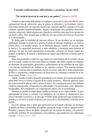 Cuando confrontamos diﬁcultades y pruebas, 26 de abril
“No verán la tierra de la cual juré a sus padres”. Números 14:23.
Cuando se presentan diﬁcultades en cualquier sector de la causa [de Dios], como
seguramente han de sobrevenir, pues la iglesia es militante y no triunfante, todo el
cielo estará atento para ver cuál será el curso que seguirán aquellos a quienes se les han
conﬁado sagradas responsabilidades. Algunos tropezarán; otros pondrán atención a
espíritus seductores; habrá algunos que elegirán las tinieblas antes que la luz porque no
son leales a Dios. Pero al igual que su Maestro, los que moren en Cristo no fracasarán
ni se desalentarán...
El Señor pide la totalidad de nuestros afectos. Si los hombres no se entregan
totalmente, fallarán en el día de la prueba. Cuando el enemigo despliegue sus fuerzas
contra ellos, y la batalla arrecie, en el momento preciso cuando se necesite toda
la fuerza y la capacidad intelectual, y toda sabiduría y estrategia para rechazar al
enemigo, los que no estén plenamente convertidos volverán sus armas contra sus
propios compañeros de milicia y debilitarán las manos que debieran ser fuertes para el
combate.
Dios está probando a todos los que tienen el conocimiento de la verdad a ﬁn de
ver si se puede conﬁar en ellos para librar las batallas del Señor cuando los ataquen
acerbamente los principados, potestades y gobernadores de las tinieblas de este siglo,
y las huestes espirituales de maldad en las regiones celestes. Nos esperan tiempos
peligrosos, y nuestra única seguridad consiste en poseer cada día el poder regenerador
de Dios y someternos completamente a él para hacer su voluntad y caminar en la luz
de su rostro. Véase 1 Pedro 2:9.
Ahora, cuando estamos llegando justamente a los límites de la tierra prometida,
nadie debe volver a cometer el pecado de los espías desleales... Hicieron aparecer como
necia presunción la idea de subir y poseer la tierra. Así contagiaron con su incredulidad
a toda la congregación...Exageraron las diﬁcultades y las presentaron como obstáculos
insuperables. Así contagiaron a la congregación entera con su incredulidad...
Mientras el pueblo cavilaba dando crédito al informe de los espías inﬁeles, la gran
oportunidad de Israel se esfumó. Los habitantes de esa tierra se organizaron para
ofrecer decidida resistencia y la obra que el Señor había preparado para manifestar su
grandeza y su favor no pudo realizarse por causa de la incredulidad y rebelión de su
pueblo...
En estos últimos días y antes que ingresemos en la Canaán celestial, ¿se inclinará
el pueblo de Dios a desarrollar un espíritu semejante al que reveló el antiguo Israel?
Hombres y mujeres llenos de dudas, animados por un espíritu de crítica y descontento
sembrarán semillas de incredulidad y desconﬁanza que producirá una abundante
cosecha.—Manuscrito 6, 1892. [126]
125
 