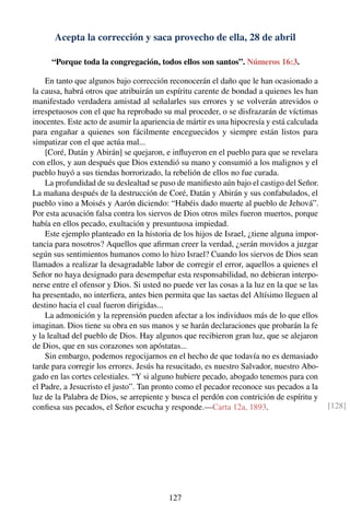 Acepta la corrección y saca provecho de ella, 28 de abril
“Porque toda la congregación, todos ellos son santos”. Números 16:3.
En tanto que algunos bajo corrección reconocerán el daño que le han ocasionado a
la causa, habrá otros que atribuirán un espíritu carente de bondad a quienes les han
manifestado verdadera amistad al señalarles sus errores y se volverán atrevidos o
irrespetuosos con el que ha reprobado su mal proceder, o se disfrazarán de víctimas
inocentes. Este acto de asumir la apariencia de mártir es una hipocresía y está calculada
para engañar a quienes son fácilmente enceguecidos y siempre están listos para
simpatizar con el que actúa mal...
[Coré, Datán y Abirán] se quejaron, e inﬂuyeron en el pueblo para que se revelara
con ellos, y aun después que Dios extendió su mano y consumió a los malignos y el
pueblo huyó a sus tiendas horrorizado, la rebelión de ellos no fue curada.
La profundidad de su deslealtad se puso de maniﬁesto aún bajo el castigo del Señor.
La mañana después de la destrucción de Coré, Datán y Abirán y sus confabulados, el
pueblo vino a Moisés y Aarón diciendo: “Habéis dado muerte al pueblo de Jehová”.
Por esta acusación falsa contra los siervos de Dios otros miles fueron muertos, porque
había en ellos pecado, exultación y presuntuosa impiedad.
Este ejemplo planteado en la historia de los hijos de Israel, ¿tiene alguna impor-
tancia para nosotros? Aquellos que aﬁrman creer la verdad, ¿serán movidos a juzgar
según sus sentimientos humanos como lo hizo Israel? Cuando los siervos de Dios sean
llamados a realizar la desagradable labor de corregir el error, aquellos a quienes el
Señor no haya designado para desempeñar esta responsabilidad, no debieran interpo-
nerse entre el ofensor y Dios. Si usted no puede ver las cosas a la luz en la que se las
ha presentado, no interﬁera, antes bien permita que las saetas del Altísimo lleguen al
destino hacia el cual fueron dirigidas...
La admonición y la reprensión pueden afectar a los individuos más de lo que ellos
imaginan. Dios tiene su obra en sus manos y se harán declaraciones que probarán la fe
y la lealtad del pueblo de Dios. Hay algunos que recibieron gran luz, que se alejaron
de Dios, que en sus corazones son apóstatas...
Sin embargo, podemos regocijarnos en el hecho de que todavía no es demasiado
tarde para corregir los errores. Jesús ha resucitado, es nuestro Salvador, nuestro Abo-
gado en las cortes celestiales. “Y si alguno hubiere pecado, abogado tenemos para con
el Padre, a Jesucristo el justo”. Tan pronto como el pecador reconoce sus pecados a la
luz de la Palabra de Dios, se arrepiente y busca el perdón con contrición de espíritu y
conﬁesa sus pecados, el Señor escucha y responde.—Carta 12a, 1893. [128]
127
 