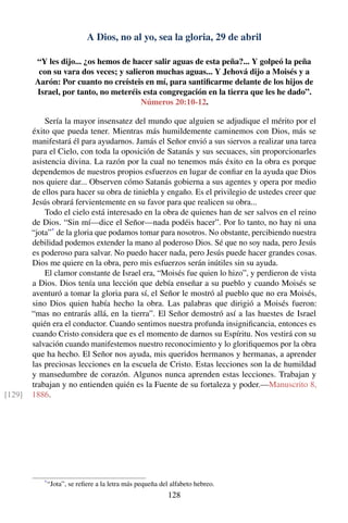 A Dios, no al yo, sea la gloria, 29 de abril
“Y les dijo... ¿os hemos de hacer salir aguas de esta peña?... Y golpeó la peña
con su vara dos veces; y salieron muchas aguas... Y Jehová dijo a Moisés y a
Aarón: Por cuanto no creísteis en mí, para santiﬁcarme delante de los hijos de
Israel, por tanto, no meteréis esta congregación en la tierra que les he dado”.
Números 20:10-12.
Sería la mayor insensatez del mundo que alguien se adjudique el mérito por el
éxito que pueda tener. Mientras más humildemente caminemos con Dios, más se
manifestará él para ayudarnos. Jamás el Señor envió a sus siervos a realizar una tarea
para el Cielo, con toda la oposición de Satanás y sus secuaces, sin proporcionarles
asistencia divina. La razón por la cual no tenemos más éxito en la obra es porque
dependemos de nuestros propios esfuerzos en lugar de conﬁar en la ayuda que Dios
nos quiere dar... Observen cómo Satanás gobierna a sus agentes y opera por medio
de ellos para hacer su obra de tiniebla y engaño. Es el privilegio de ustedes creer que
Jesús obrará fervientemente en su favor para que realicen su obra...
Todo el cielo está interesado en la obra de quienes han de ser salvos en el reino
de Dios. “Sin mí—dice el Señor—nada podéis hacer”. Por lo tanto, no hay ni una
“jota”*
de la gloria que podamos tomar para nosotros. No obstante, percibiendo nuestra
debilidad podemos extender la mano al poderoso Dios. Sé que no soy nada, pero Jesús
es poderoso para salvar. No puedo hacer nada, pero Jesús puede hacer grandes cosas.
Dios me quiere en la obra, pero mis esfuerzos serán inútiles sin su ayuda.
El clamor constante de Israel era, “Moisés fue quien lo hizo”, y perdieron de vista
a Dios. Dios tenía una lección que debía enseñar a su pueblo y cuando Moisés se
aventuró a tomar la gloria para sí, el Señor le mostró al pueblo que no era Moisés,
sino Dios quien había hecho la obra. Las palabras que dirigió a Moisés fueron:
“mas no entrarás allá, en la tierra”. El Señor demostró así a las huestes de Israel
quién era el conductor. Cuando sentimos nuestra profunda insigniﬁcancia, entonces es
cuando Cristo considera que es el momento de darnos su Espíritu. Nos vestirá con su
salvación cuando manifestemos nuestro reconocimiento y lo gloriﬁquemos por la obra
que ha hecho. El Señor nos ayuda, mis queridos hermanos y hermanas, a aprender
las preciosas lecciones en la escuela de Cristo. Estas lecciones son la de humildad
y mansedumbre de corazón. Algunos nunca aprenden estas lecciones. Trabajan y
trabajan y no entienden quién es la Fuente de su fortaleza y poder.—Manuscrito 8,
1886.[129]
*
“Jota”, se reﬁere a la letra más pequeña del alfabeto hebreo.
128
 