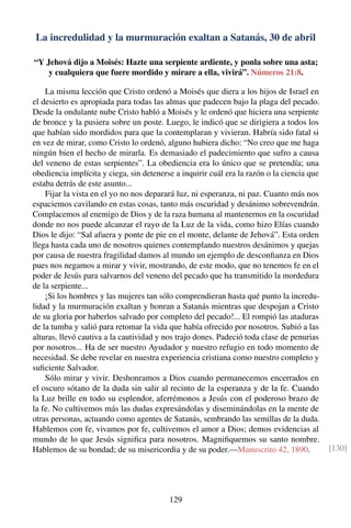 La incredulidad y la murmuración exaltan a Satanás, 30 de abril
“Y Jehová dijo a Moisés: Hazte una serpiente ardiente, y ponla sobre una asta;
y cualquiera que fuere mordido y mirare a ella, vivirá”. Números 21:8.
La misma lección que Cristo ordenó a Moisés que diera a los hijos de Israel en
el desierto es apropiada para todas las almas que padecen bajo la plaga del pecado.
Desde la ondulante nube Cristo habló a Moisés y le ordenó que hiciera una serpiente
de bronce y la pusiera sobre un poste. Luego, le indicó que se dirigiera a todos los
que habían sido mordidos para que la contemplaran y vivieran. Habría sido fatal si
en vez de mirar, como Cristo lo ordenó, alguno hubiera dicho: “No creo que me haga
ningún bien el hecho de mirarla. Es demasiado el padecimiento que sufro a causa
del veneno de estas serpientes”. La obediencia era lo único que se pretendía; una
obediencia implícita y ciega, sin detenerse a inquirir cuál era la razón o la ciencia que
estaba detrás de este asunto...
Fijar la vista en el yo no nos deparará luz, ni esperanza, ni paz. Cuanto más nos
espaciemos cavilando en estas cosas, tanto más oscuridad y desánimo sobrevendrán.
Complacemos al enemigo de Dios y de la raza humana al mantenernos en la oscuridad
donde no nos puede alcanzar el rayo de la Luz de la vida, como hizo Elías cuando
Dios le dijo: “Sal afuera y ponte de pie en el monte, delante de Jehová”. Esta orden
llega hasta cada uno de nosotros quienes contemplando nuestros desánimos y quejas
por causa de nuestra fragilidad damos al mundo un ejemplo de desconﬁanza en Dios
pues nos negamos a mirar y vivir, mostrando, de este modo, que no tenemos fe en el
poder de Jesús para salvarnos del veneno del pecado que ha transmitido la mordedura
de la serpiente...
¡Si los hombres y las mujeres tan sólo comprendieran hasta qué punto la incredu-
lidad y la murmuración exaltan y honran a Satanás mientras que despojan a Cristo
de su gloria por haberlos salvado por completo del pecado!... El rompió las ataduras
de la tumba y salió para retomar la vida que había ofrecido por nosotros. Subió a las
alturas, llevó cautiva a la cautividad y nos trajo dones. Padeció toda clase de penurias
por nosotros... Ha de ser nuestro Ayudador y nuestro refugio en todo momento de
necesidad. Se debe revelar en nuestra experiencia cristiana como nuestro completo y
suﬁciente Salvador.
Sólo mirar y vivir. Deshonramos a Dios cuando permanecemos encerrados en
el oscuro sótano de la duda sin salir al recinto de la esperanza y de la fe. Cuando
la Luz brille en todo su esplendor, aferrémonos a Jesús con el poderoso brazo de
la fe. No cultivemos más las dudas expresándolas y diseminándolas en la mente de
otras personas, actuando como agentes de Satanás, sembrando las semillas de la duda.
Hablemos con fe, vivamos por fe, cultivemos el amor a Dios; demos evidencias al
mundo de lo que Jesús signiﬁca para nosotros. Magniﬁquemos su santo nombre.
Hablemos de su bondad; de su misericordia y de su poder.—Manuscrito 42, 1890. [130]
129
 