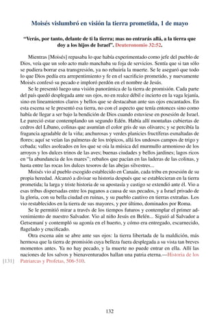 Moisés vislumbró en visión la tierra prometida, 1 de mayo
“Verás, por tanto, delante de ti la tierra; mas no entrarás allá, a la tierra que
doy a los hijos de Israel”. Deuteronomio 32:52.
Mientras [Moisés] repasaba lo que había experimentado como jefe del pueblo de
Dios, veía que un solo acto malo manchaba su foja de servicios. Sentía que si tan sólo
se pudiera borrar esa transgresión, ya no rehuiría la muerte. Se le aseguró que todo
lo que Dios pedía era arrepentimiento y fe en el sacriﬁcio prometido, y nuevamente
Moisés confesó su pecado e imploró perdón en el nombre de Jesús.
Se le presentó luego una visión panorámica de la tierra de promisión. Cada parte
del país quedó desplegada ante sus ojos, no en realce débil e incierto en la vaga lejanía,
sino en lineamientos claros y bellos que se destacaban ante sus ojos encantados. En
esta escena se le presentó esa tierra, no con el aspecto que tenía entonces sino como
había de llegar a ser bajo la bendición de Dios cuando estuviese en posesión de Israel.
Le pareció estar contemplando un segundo Edén. Había allí montañas cubiertas de
cedros del Líbano, colinas que asumían el color gris de sus olivares; y se percibía la
fragancia agradable de la viña; anchurosas y verdes planicies fructíferas esmaltadas de
ﬂores; aquí se veían las palmeras de los trópicos, allá los undosos campos de trigo y
cebada; valles asoleados en los que se oía la música del murmullo armonioso de los
arroyos y los dulces trinos de las aves; buenas ciudades y bellos jardines; lagos ricos
en “la abundancia de los mares”; rebaños que pacían en las laderas de las colinas, y
hasta entre las rocas los dulces tesoros de las abejas silvestres...
Moisés vio al pueblo escogido establecido en Canaán, cada tribu en posesión de su
propia heredad. Alcanzó a divisar su historia después que se establecieran en la tierra
prometida; la larga y triste historia de su apostasía y castigo se extendió ante él. Vio a
esas tribus dispersadas entre los paganos a causa de sus pecados, y a Israel privado de
la gloria, con su bella ciudad en ruinas, y su pueblo cautivo en tierras extrañas. Los
vio restablecidos en la tierra de sus mayores, y por último, dominados por Roma.
Se le permitió mirar a través de los tiempos futuros y contemplar el primer ad-
venimiento de nuestro Salvador. Vio al niño Jesús en Belén... Siguió al Salvador a
Getsemaní y contempló su agonía en el huerto, y cómo era entregado, escarnecido,
ﬂagelado y cruciﬁcado.
Otra escena aún se abre ante sus ojos: la tierra libertada de la maldición, más
hermosa que la tierra de promisión cuya belleza fuera desplegada a su vista tan breves
momentos antes. Ya no hay pecado, y la muerte no puede entrar en ella. Allí las
naciones de los salvos y bienaventurados hallan una patria eterna.—Historia de los
Patriarcas y Profetas, 506-510.[131]
132
 