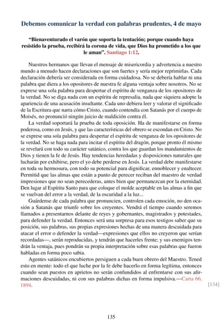 Debemos comunicar la verdad con palabras prudentes, 4 de mayo
“Bienaventurado el varón que soporta la tentación; porque cuando haya
resistido la prueba, recibirá la corona de vida, que Dios ha prometido a los que
le aman”. Santiago 1:12.
Nuestros hermanos que llevan el mensaje de misericordia y advertencia a nuestro
mundo a menudo hacen declaraciones que son fuertes y sería mejor reprimirlas. Cada
declaración debería ser considerada en forma cuidadosa. No se debería hablar ni una
palabra que diera a los opositores de nuestra fe alguna ventaja sobre nosotros. No se
exprese una sola palabra para despertar el espíritu de venganza de los opositores de
la verdad. No se diga nada con un espíritu de represalia, nada que siquiera adopte la
apariencia de una acusación insultante. Cada uno debiera leer y valorar el signiﬁcado
de la Escritura que narra cómo Cristo, cuando contendía con Satanás por el cuerpo de
Moisés, no pronunció ningún juicio de maldición contra él.
La verdad soportará la prueba de toda oposición. Ha de manifestarse en forma
poderosa, como en Jesús, y que las características del obrero se escondan en Cristo. No
se exprese una sola palabra para despertar el espíritu de venganza de los opositores de
la verdad. No se haga nada para incitar el espíritu del dragón, porque pronto él mismo
se revelará con todo su carácter satánico, contra los que guardan los mandamientos de
Dios y tienen la fe de Jesús. Hay tendencias heredadas y disposiciones naturales que
lucharán por exhibirse, pero el yo debe perderse en Jesús. La verdad debe manifestarse
en toda su hermosura, con todo su potencial para digniﬁcar, ennoblecer y enaltecer.
Permitid que las almas que están a punto de perecer reciban del maestro de verdad
impresiones que no sean perecederas, antes bien que permanezcan por la eternidad.
Den lugar al Espíritu Santo para que coloque el molde aceptable en las almas a ﬁn que
se vuelvan del error a la verdad, de la oscuridad a la luz...
Guárdense de cada palabra que pronuncien, controlen cada emoción, no den oca-
sión a Satanás que triunfe sobre los creyentes. Vendrá el tiempo cuando seremos
llamados a presentarnos delante de reyes y gobernantes, magistrados y potestades,
para defender la verdad. Entonces será una sorpresa para esos testigos saber que su
posición, sus palabras, sus propias expresiones hechas de una manera descuidada para
atacar el error o defender la verdad—expresiones que ellos no creyeron que serían
recordadas—, serán reproducidas, y tendrán que hacerles frente; y sus enemigos ten-
drán la ventaja, pues pondrán su propia interpretación sobre esas palabras que fueron
habladas en forma poco sabia.
Agentes satánicos encubiertos persiguen a cada buen obrero del Maestro. Tened
esto en mente: todo el que luche por la fe debe hacerlo en forma legítima, entonces
cuando sean puestos en aprietos no serán confundidos al enfrentarse con sus aﬁr-
maciones descuidadas, ni con sus palabras dichas en forma impulsiva.—Carta 66,
1894. [134]
135
 