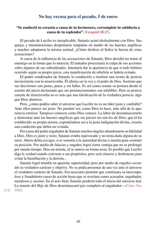 No hay excusa para el pecado, 5 de enero
“Se enalteció tu corazón a causa de tu hermosura, corrompiste tu sabiduría a
causa de tu esplendor”. Ezequiel 28:17.
El pecado de Lucifer es inexplicable. Satanás actuó deslealmente con Dios. Sus
quejas y murmuraciones despertaron simpatías en medio de las huestes angélicas
y muchos adoptaron la misma actitud. ¿Cómo deshizo el Señor la fuerza de estas
acusaciones?
A causa de la inﬂuencia de las acusaciones de Satanás, Dios decidió no tratar al
enemigo en la forma que lo merecía. El tentador proyectaría la culpa de sus acciones
sobre algunos de sus subordinados. Intentaría dar la apariencia de que si todo hubiera
ocurrido según su propio juicio, esta manifestación de rebelión se habría evitado.
El poder condenador de Satanás lo conduciría a instituir una teoría de justicia
inconsistente con la misericordia. Él aﬁrma ser la voz y el poder de Dios. Sostiene que
sus decisiones son justas, puras y sin fallas. Es así como asume su postura desde el
asiento del juicio declarando que sus pronunciamientos son infalibles. Pero su justicia
carente de misericordia no es más que una falsiﬁcación de la verdadera justicia: algo
que Dios aborrece.
Pero, ¿cómo podría saber el universo que Lucifer no es un líder justo y conﬁable?
Ante ellos parece ser justo. No pueden ver, como Dios lo hace, más allá de la apa-
riencia exterior. Tampoco conocen como Dios conoce. La labor de desenmascararlo
y demostrar ante las huestes angélicas que sus juicios no son los de Dios, que él ha
establecido su propia norma, exponiéndose así a la justa indignación divina, crearía
una condición que debía ser evitada.
Por causa del poder engañador de Satanás muchos ángeles abandonaron su ﬁdelidad
a Dios. Dios es justo y recto. Satanás estaba equivocado y no tenía duda alguna de su
error. Ahora debía escoger, o se sometía a la autoridad divina o mentía para sostener
su posición. Por medio de falacias y engaños logró cierta ventaja que no se prolongó
por mucho tiempo. Dios no miente, él se mueve en forma recta. Es posible que Lucifer
diga la verdad cuando conviene a sus propósitos, pero será sinuoso y deshonesto para
evitar la humillación y la derrota...
Satanás logró triunfar en aparente superioridad, pero por medio de engaños escon-
dió su verdadero carácter y objetivo. No se podía presentar de una vez ante el universo
el verdadero carácter de Satanás. Era necesario permitir que continuara su inescrupu-
loso y fraudulento curso de acción hasta que se revelara como acusador, engañador,
mentiroso y asesino. En el acto ﬁnal, Satanás perdería todo el afecto del universo leal.
La muerte del Hijo de Dios desenmascaró por completo al engañador.—Carta 16a,
1892.[14]
10
 