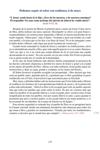 Podemos seguir al señor con conﬁanza, 6 de mayo
“Y Josué, yendo hacia él, le dijo: ¿Eres de los nuestros, o de nuestros enemigos?
Él respondió: No; mas como príncipe del ejército de Jehová he venido ahora”.
Josué 5:13, 14.
Después de la muerte de Moisés el gobierno pasó a manos de Josué. Como siervo
de Dios, debía realizar una tarea especial. Desempeñó su oﬁcio con gran honor y
responsabilidad y las instrucciones impartidas a Moisés le fueron transferidas de un
modo singular. “Ahora pues”, dijo el Señor, “levántate y pasa este Jordán, tú y todo
este pueblo, a la tierra que yo les doy a los hijos de Israel. Yo os he entregado, como
lo había dicho a Moisés, todo lugar que pisare la planta de vuestro pie...”
Cuando Josué contempló la ciudad de Jericó y consideró sus fortiﬁcaciones, elevó
en su intimidad una oración a Dios, pues todo aquello parecía ir en su contra. Entonces,
“alzó sus ojos y vio a un varón que estaba delante de él, el cual tenía una espada
desenvainada en su mano”. En esta ocasión, no era una visión. Era Cristo en persona
con su gloria oculta tras el vestido de la humanidad...
Si los ojos de Josué hubieran sido abiertos habría contemplado la presencia de
las huestes celestiales dispuestas a derribar los muros de Jericó y poner a la ciudad
en las manos del pueblo de Dios. Ahora, con toda conﬁanza, Josué podía seguir las
instrucciones y dejar su carga, grande y compleja, en las manos del Eterno...
El Señor favoreció al pueblo escogido con prosperidad... Dios declaró que éste
sería un pueblo santo, apartado para él, y prometió que si ellos guardaban el pacto
establecido con el Cielo, él proveería lo que necesitaran para su felicidad.
Muy claras y deﬁnidas habían sido las instrucciones que Cristo había dado a Moisés
al establecer los términos de la prosperidad que habrían de gozar y de la protección
contra toda enfermedad . “Jehová tu Dios te ha escogido para serle un pueblo especial,
más que todos los pueblos que están sobre la tierra. No por ser vosotros más que
todos los pueblos os ha querido Jehová y os ha escogido, pues vosotros erais el más
insigniﬁcante de todos los pueblos; sino por cuanto Jehová os amó, y quiso guardar el
juramento que juró a vuestros padres, os ha sacado Jehová con mano poderosa, y os
ha rescatado de servidumbre, de la mano de Faraón rey de Egipto...”
Esta misma seguridad se extiende hoy al pueblo de Dios en su peregrinar hacia
la Canaán celestial, donde una abundante heredad ha sido dispuesta para todos los
que aman a Dios y guardan sus mandamientos. “Guarda, por tanto, los mandamientos,
estatutos y decretos que te mando hoy que cumplas”.—Manuscrito 134, 1899. [136]
137
 