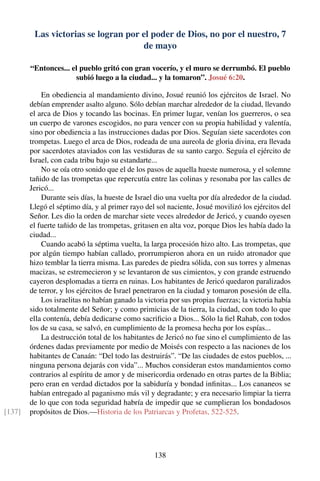 Las victorias se logran por el poder de Dios, no por el nuestro, 7
de mayo
“Entonces... el pueblo gritó con gran vocerío, y el muro se derrumbó. El pueblo
subió luego a la ciudad... y la tomaron”. Josué 6:20.
En obediencia al mandamiento divino, Josué reunió los ejércitos de Israel. No
debían emprender asalto alguno. Sólo debían marchar alrededor de la ciudad, llevando
el arca de Dios y tocando las bocinas. En primer lugar, venían los guerreros, o sea
un cuerpo de varones escogidos, no para vencer con su propia habilidad y valentía,
sino por obediencia a las instrucciones dadas por Dios. Seguían siete sacerdotes con
trompetas. Luego el arca de Dios, rodeada de una aureola de gloria divina, era llevada
por sacerdotes ataviados con las vestiduras de su santo cargo. Seguía el ejército de
Israel, con cada tribu bajo su estandarte...
No se oía otro sonido que el de los pasos de aquella hueste numerosa, y el solemne
tañido de las trompetas que repercutía entre las colinas y resonaba por las calles de
Jericó...
Durante seis días, la hueste de Israel dio una vuelta por día alrededor de la ciudad.
Llegó el séptimo día, y al primer rayo del sol naciente, Josué movilizó los ejércitos del
Señor. Les dio la orden de marchar siete veces alrededor de Jericó, y cuando oyesen
el fuerte tañido de las trompetas, gritasen en alta voz, porque Dios les había dado la
ciudad...
Cuando acabó la séptima vuelta, la larga procesión hizo alto. Las trompetas, que
por algún tiempo habían callado, prorrumpieron ahora en un ruido atronador que
hizo temblar la tierra misma. Las paredes de piedra sólida, con sus torres y almenas
macizas, se estremecieron y se levantaron de sus cimientos, y con grande estruendo
cayeron desplomadas a tierra en ruinas. Los habitantes de Jericó quedaron paralizados
de terror, y los ejércitos de Israel penetraron en la ciudad y tomaron posesión de ella.
Los israelitas no habían ganado la victoria por sus propias fuerzas; la victoria había
sido totalmente del Señor; y como primicias de la tierra, la ciudad, con todo lo que
ella contenía, debía dedicarse como sacriﬁcio a Dios... Sólo la ﬁel Rahab, con todos
los de su casa, se salvó, en cumplimiento de la promesa hecha por los espías...
La destrucción total de los habitantes de Jericó no fue sino el cumplimiento de las
órdenes dadas previamente por medio de Moisés con respecto a las naciones de los
habitantes de Canaán: “Del todo las destruirás”. “De las ciudades de estos pueblos, ...
ninguna persona dejarás con vida”... Muchos consideran estos mandamientos como
contrarios al espíritu de amor y de misericordia ordenado en otras partes de la Biblia;
pero eran en verdad dictados por la sabiduría y bondad inﬁnitas... Los cananeos se
habían entregado al paganismo más vil y degradante; y era necesario limpiar la tierra
de lo que con toda seguridad habría de impedir que se cumplieran los bondadosos
propósitos de Dios.—Historia de los Patriarcas y Profetas, 522-525.[137]
138
 