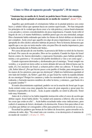 Cómo ve Dios al supuesto pecado “pequeño”, 10 de mayo
“Anatema hay en medio de ti, Israel; no podrás hacer frente a tus enemigos,
hasta que hayáis quitado el anatema de en medio de vosotros”. Josué 7:13.
Aquellos que profesando el cristianismo fallan en la piedad práctica son como
luces y señales falsas que apuntan hacia un camino equivocado... No han integrado
los principios de la verdad que dicen creer a la vida práctica y miran benévolamente
a sus pecados y errores considerándolos de poca importancia. Cuando Acán robó el
lingote de oro y el manto babilónico, también pensó que era una nimiedad, aunque
Dios claramente había ordenado que todos los bienes de Jericó debían ser destruidos
por completo. Acán creyó que aquello era algo de poca importancia y que, si no se
apropiaba de ellos dichos artículos habrían de perecer. Pero la historia demuestra que
aquello que a sus ojos no tenía mucho valor, era para Dios de mucha importancia, pues
se había desobedecido la Palabra del Señor...
Por causa del pecado de este hombre, la presencia del Señor se retiró de las huestes
de Israel. Por causa de sus pecados, Dios no los ayudaría. Cuando los hijos de Israel
fueron contra Ai, fueron derrotados y regresaron frustrados, pues habían perdido a
treinta y seis guerreros y “el corazón del pueblo desfalleció y vino a ser como agua”...
Cuando regresaron derrotados y deshonrados por el enemigo, “Josué rompió sus
vestidos, y se postró en tierra sobre su rostro delante del arca de Jehová hasta caer la
tarde, él y los ancianos de Israel; y echaron polvo sobre sus cabezas. Y Josué dijo:
¡Ah, Señor Jehová! ¿Por qué hiciste pasar a este pueblo el Jordán, para entregarnos en
las manos de los amorreos, para que nos destruyan? ¡Ojalá nos hubiéramos quedado al
otro lado del Jordán! ¡Ay Señor! ¿qué diré, ya que Israel ha vuelto la espalda delante
de sus enemigos? Porque los cananeos y todos los moradores de la tierra oirán, y nos
rodearán, y borrarán nuestros nombres de sobre la tierra; y entonces, ¿qué harás tú a
tu grande nombre”?
Si tenéis discernimiento espiritual, podréis ver en la oración de Josué que lo que
Acán estimó como cosa muy pequeña fue causa de gran angustia y pesar para los
hombres responsables de Israel... Acán, la parte culpable, no sintió la aﬂicción. Tomó
todo muy fríamente...
Antes de ir a Jericó se les había impartido instrucción sobre el curso de acción que
debían seguir. Josué había dicho: “la ciudad será anatema a Jehová; ella con todas
las cosas que están en ella”... Acán había escuchado todas estas indicaciones, pero
codició el anatema de Jericó, destinado a la destrucción. Estuvo listo para robar el oro
y la plata que debían ser consagrados a Dios para ponerlos en la tesorería de su casa...
Escuchad las palabras que brotan de los labios de Jesucristo, quien envuelto en la
columna de nube, dijo: “No estaré más con vosotros, si no destruyereis el anatema de
en medio de vosotros”.—Carta 13, 1893. [140]
141
 