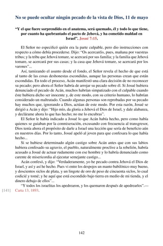 No se puede ocultar ningún pecado de la vista de Dios, 11 de mayo
“Y el que fuere sorprendido en el anatema, será quemado, él y todo lo que tiene,
por cuanto ha quebrantado el pacto de Jehová, y ha cometido maldad en
Israel”. Josué 7:15.
El Señor no especiﬁcó quién era la parte culpable, pero dio instrucciones con
respecto a cómo debía procederse. Dijo: “Os acercaréis, pues, mañana por vuestras
tribus; y la tribu que Jehová tomare, se acercará por sus familia; y la familia que Jehová
tomare, se acercará por sus casas; y la casa que Jehová tomare, se acercará por los
varones”...
Así, tamizando el asunto desde el fondo, el Señor revela el hecho de que está
al tanto de las cosas deshonestas escondidas, aunque las personas crean que están
escondidas. En todo el proceso, Acán manifestó una clara decisión de no reconocer
su pecado; pero ahora el Señor habría de arrojar su pecado sobre él. Si Josué hubiera
denunciado el pecado de Acán, muchos habrían simpatizado con el culpable cuando
éste hubiera dicho ser inocente y, de este modo, con su criterio humano, lo habrían
considerado un maltratado. Cuando algunas personas son reprobadas por su pecado
hay muchos que, ignorando a Dios, actúan de este modo. Por esta razón, Josué se
dirigió a Acán y dijo: “Hijo mío, da gloria a Jehová el Dios de Israel, y dale alabanza,
y declárame ahora lo que has hecho; no me lo encubras”.
El Señor le había indicado a Josué lo que Acán había hecho, pero como había
quienes se guiaban por la conmiseración, excusando con frecuencia al transgresor,
Dios tenía ahora el propósito de darle a Israel una lección que sería de beneﬁcio aún
en nuestros días. Por lo tanto, Josué apeló al joven para que confesara lo que había
hecho...
Si se hubiese determinado algún castigo sobre Acán antes que con sus labios
hubiera confesado su agravio, el pueblo, naturalmente proclive a la rebelión, habría
acusado a Josué de actuar rudamente con ese hombre y lo habría denunciado como
carente de misericordia al ejecutar semejante castigo...
Acán confesó, y dijo: “Verdaderamente, yo he pecado contra Jehová el Dios de
Israel, y así y así he hecho. Pues vi entre los despojos un manto babilónico muy bueno,
y doscientos siclos de plata, y un lingote de oro de peso de cincuenta siclos, lo cual
codicié y tomé; y he aquí que está escondido bajo tierra en medio de mi tienda, y el
dinero debajo de ellos”...
“Y todos los israelitas los apedrearon, y los quemaron después de apedrearlos”.—
Carta 13, 1893.[141]
142
 