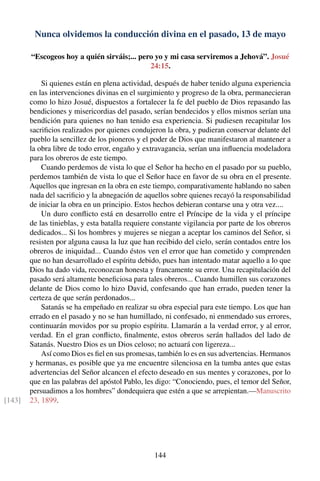 Nunca olvidemos la conducción divina en el pasado, 13 de mayo
“Escogeos hoy a quién sirváis;... pero yo y mi casa serviremos a Jehová”. Josué
24:15.
Si quienes están en plena actividad, después de haber tenido alguna experiencia
en las intervenciones divinas en el surgimiento y progreso de la obra, permanecieran
como lo hizo Josué, dispuestos a fortalecer la fe del pueblo de Dios repasando las
bendiciones y misericordias del pasado, serían bendecidos y ellos mismos serían una
bendición para quienes no han tenido esa experiencia. Si pudiesen recapitular los
sacriﬁcios realizados por quienes condujeron la obra, y pudieran conservar delante del
pueblo la sencillez de los pioneros y el poder de Dios que manifestaron al mantener a
la obra libre de todo error, engaño y extravagancia, serían una inﬂuencia modeladora
para los obreros de este tiempo.
Cuando perdemos de vista lo que el Señor ha hecho en el pasado por su pueblo,
perdemos también de vista lo que el Señor hace en favor de su obra en el presente.
Aquellos que ingresan en la obra en este tiempo, comparativamente hablando no saben
nada del sacriﬁcio y la abnegación de aquellos sobre quienes recayó la responsabilidad
de iniciar la obra en un principio. Estos hechos debieran contarse una y otra vez....
Un duro conﬂicto está en desarrollo entre el Príncipe de la vida y el príncipe
de las tinieblas, y esta batalla requiere constante vigilancia por parte de los obreros
dedicados... Si los hombres y mujeres se niegan a aceptar los caminos del Señor, si
resisten por alguna causa la luz que han recibido del cielo, serán contados entre los
obreros de iniquidad... Cuando éstos ven el error que han cometido y comprenden
que no han desarrollado el espíritu debido, pues han intentado matar aquello a lo que
Dios ha dado vida, reconozcan honesta y francamente su error. Una recapitulación del
pasado será altamente beneﬁciosa para tales obreros... Cuando humillen sus corazones
delante de Dios como lo hizo David, confesando que han errado, pueden tener la
certeza de que serán perdonados...
Satanás se ha empeñado en realizar su obra especial para este tiempo. Los que han
errado en el pasado y no se han humillado, ni confesado, ni enmendado sus errores,
continuarán movidos por su propio espíritu. Llamarán a la verdad error, y al error,
verdad. En el gran conﬂicto, ﬁnalmente, estos obreros serán hallados del lado de
Satanás. Nuestro Dios es un Dios celoso; no actuará con ligereza...
Así como Dios es ﬁel en sus promesas, también lo es en sus advertencias. Hermanos
y hermanas, es posible que ya me encuentre silenciosa en la tumba antes que estas
advertencias del Señor alcancen el efecto deseado en sus mentes y corazones, por lo
que en las palabras del apóstol Pablo, les digo: “Conociendo, pues, el temor del Señor,
persuadimos a los hombres” dondequiera que estén a que se arrepientan.—Manuscrito
23, 1899.[143]
144
 