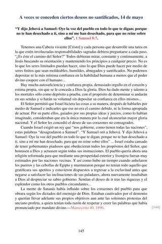 A veces se conceden ciertos deseos no santiﬁcados, 14 de mayo
“Y dijo Jehová a Samuel: Oye la voz del pueblo en todo lo que te digan; porque
no te han desechado a ti, sino a mí me han desechado, para que no reine sobre
ellos”. 1 Samuel 8:7.
Tenemos una Cabeza viviente [Cristo] y cada persona que desarrolle una tarea en
la que estén involucradas responsabilidades sagradas debiera preguntarse a cada paso,
“¿Es éste el camino del Señor?” Todos debieran mirar, constante y continuamente, a
Jesús buscando su orientación y manteniendo los principios a cualquier precio. No es
lo que los seres limitados puedan hacer, sino lo que Dios puede hacer por medio de
seres ﬁnitos que sean moldeables, humildes, abnegados y santiﬁcados. No podemos
depositar ni la más mínima conﬁanza en la habilidad humana a menos que el poder
divino coopere con el humano...
Hay mucha autosuﬁciencia y conﬁanza propia, demasiado orgullo en el corazón y
estima propia, sin que se le conceda a Dios la gloria. Dios ha dado mente y talento a
los mortales sólo como depósito a prueba, con el propósito de determinar si andarán
en sus sendas y si harán su voluntad sin depositar su conﬁanza en ellos mismos...
El Señor permitió que Israel hiciera las cosas a su manera, después de hablarles por
medio de Samuel e indicarles que ese no era el camino debido, ni la forma apropiada
de actuar. Por su parte ellos, guiados por sus propias ideas y juicios, como lo habían
imaginado, consideraban que era la única manera por la cual alcanzarían mayor gloria
nacional. Y el Señor les concedió el deseo de sus corazones no consagrados.
Cuando Israel exigió un rey que “nos gobierne, como tienen todas las naciones”,
estas palabras “desagradaron a Samuel”. “Y Samuel oró a Jehová. Y dijo Jehová a
Samuel: Oye la voz del pueblo en todo lo que te digan; porque no te han desechado a
ti, sino a mí me han desechado, para que no reine sobre ellos” ... Israel estaba cansado
de tener gobernantes piadosos que obedecieran todos los propósitos del Señor, que
honrasen a Dios y actuasen según todas sus instrucciones. El pueblo quería ahora una
religión reformada para que mediante una prosperidad exterior y lisonjera fueran muy
estimados por las naciones vecinas. Y así como hubo un tiempo cuando anhelaron
los puerros y las cebollas de Egipto y murmuraron porque no tenían todo aquello que
gratiﬁcara sus apetitos y estuvieron dispuestos a regresar a la esclavitud antes que
negarse a satisfacer las inclinaciones de sus paladares, ahora nuevamente insultaban
a Dios al despreciar su sabio gobierno. Sentían el deseo de ir tras las riquezas y el
esplendor como los otros pueblos circundantes...
La mente de Satanás había inﬂuido sobre los corazones del pueblo para que
obrara según los dictados del enemigo de Dios. Estaban cautivados por el demonio
y querían llevar adelante sus propios objetivos aun ante las solemnes protestas del
anciano profeta, a quien tenían toda razón de respetar y creer las palabras que había
pronunciado por mandato divino.—Manuscrito 40, 1890. [144]
145
 