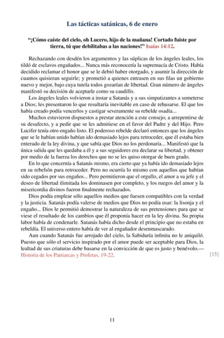 Las tácticas satánicas, 6 de enero
“¡Cómo caíste del cielo, oh Lucero, hijo de la mañana! Cortado fuiste por
tierra, tú que debilitabas a las naciones!” Isaías 14:12.
Rechazando con desdén los argumentos y las súplicas de los ángeles leales, los
tildó de esclavos engañados... Nunca más reconocería la supremacía de Cristo. Había
decidido reclamar el honor que se le debió haber otorgado, y asumir la dirección de
cuantos quisieran seguirle; y prometió a quienes entrasen en sus ﬁlas un gobierno
nuevo y mejor, bajo cuya tutela todos gozarían de libertad. Gran número de ángeles
manifestó su decisión de aceptarle como su caudillo.
Los ángeles leales volvieron a instar a Satanás y a sus simpatizantes a someterse
a Dios; les presentaron lo que resultaría inevitable en caso de rehusarse. El que los
había creado podía vencerlos y castigar severamente su rebelde osadía...
Muchos estuvieron dispuestos a prestar atención a este consejo, a arrepentirse de
su desafecto, y a pedir que se les admitiese en el favor del Padre y del Hijo. Pero
Lucifer tenía otro engaño listo. El poderoso rebelde declaró entonces que los ángeles
que se le habían unido habían ido demasiado lejos para retroceder, que él estaba bien
enterado de la ley divina, y que sabía que Dios no los perdonaría... Manifestó que la
única salida que les quedaba a él y a sus seguidores era declarar su libertad, y obtener
por medio de la fuerza los derechos que no se les quiso otorgar de buen grado.
En lo que concernía a Satanás mismo, era cierto que ya había ido demasiado lejos
en su rebelión para retroceder. Pero no ocurría lo mismo con aquellos que habían
sido cegados por sus engaños... Pero permitieron que el orgullo, el amor a su jefe y el
deseo de libertad ilimitada los dominasen por completo, y los ruegos del amor y la
misericordia divinos fueron ﬁnalmente rechazados.
Dios podía emplear sólo aquellos medios que fuesen compatibles con la verdad
y la justicia. Satanás podía valerse de medios que Dios no podía usar: la lisonja y el
engaño... Dios le permitió demostrar la naturaleza de sus pretensiones para que se
viese el resultado de los cambios que él proponía hacer en la ley divina. Su propia
labor había de condenarle. Satanás había dicho desde el principio que no estaba en
rebeldía. El universo entero había de ver al engañador desenmascarado.
Aun cuando Satanás fue arrojado del cielo, la Sabiduría inﬁnita no le aniquiló.
Puesto que sólo el servicio inspirado por el amor puede ser aceptable para Dios, la
lealtad de sus criaturas debe basarse en la convicción de que es justo y benévolo.—
Historia de los Patriarcas y Profetas, 19-22. [15]
11
 