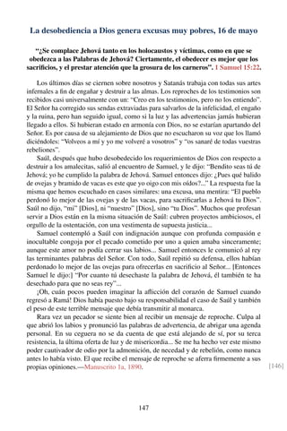 La desobediencia a Dios genera excusas muy pobres, 16 de mayo
“¿Se complace Jehová tanto en los holocaustos y víctimas, como en que se
obedezca a las Palabras de Jehová? Ciertamente, el obedecer es mejor que los
sacriﬁcios, y el prestar atención que la grosura de los carneros”. 1 Samuel 15:22.
Los últimos días se ciernen sobre nosotros y Satanás trabaja con todas sus artes
infernales a ﬁn de engañar y destruir a las almas. Los reproches de los testimonios son
recibidos casi universalmente con un: “Creo en los testimonios, pero no los entiendo”.
El Señor ha corregido sus sendas extraviadas para salvarlos de la infelicidad, el engaño
y la ruina, pero han seguido igual, como si la luz y las advertencias jamás hubieran
llegado a ellos. Si hubieran estado en armonía con Dios, no se estarían apartando del
Señor. Es por causa de su alejamiento de Dios que no escucharon su voz que los llamó
diciéndoles: “Volveos a mí y yo me volveré a vosotros” y “os sanaré de todas vuestras
rebeliones”.
Saúl, después que hubo desobedecido los requerimientos de Dios con respecto a
destruir a los amalecitas, salió al encuentro de Samuel, y le dijo: “Bendito seas tú de
Jehová; yo he cumplido la palabra de Jehová. Samuel entonces dijo: ¿Pues qué balido
de ovejas y bramido de vacas es este que yo oigo con mis oídos?...” La respuesta fue la
misma que hemos escuchado en casos similares: una excusa, una mentira: “El pueblo
perdonó lo mejor de las ovejas y de las vacas, para sacriﬁcarlas a Jehová tu Dios”.
Saúl no dijo, “mi” [Dios], ni “nuestro” [Dios], sino “tu Dios”. Muchos que profesan
servir a Dios están en la misma situación de Saúl: cubren proyectos ambiciosos, el
orgullo de la ostentación, con una vestimenta de supuesta justicia...
Samuel contempló a Saúl con indignación aunque con profunda compasión e
inocultable congoja por el pecado cometido por uno a quien amaba sinceramente;
aunque este amor no podía cerrar sus labios... Samuel entonces le comunicó al rey
las terminantes palabras del Señor. Con todo, Saúl repitió su defensa, ellos habían
perdonado lo mejor de las ovejas para ofrecerlas en sacriﬁcio al Señor... [Entonces
Samuel le dijo:] “Por cuanto tú desechaste la palabra de Jehová, él también te ha
desechado para que no seas rey”...
¡Oh, cuán pocos pueden imaginar la aﬂicción del corazón de Samuel cuando
regresó a Ramá! Dios había puesto bajo su responsabilidad el caso de Saúl y también
el peso de este terrible mensaje que debía transmitir al monarca.
Rara vez un pecador se siente bien al recibir un mensaje de reproche. Culpa al
que abrió los labios y pronunció las palabras de advertencia, de abrigar una agenda
personal. En su ceguera no se da cuenta de que está alejando de sí, por su terca
resistencia, la última oferta de luz y de misericordia... Se me ha hecho ver este mismo
poder cautivador de odio por la admonición, de necedad y de rebelión, como nunca
antes lo había visto. El que recibe el mensaje de reproche se aferra ﬁrmemente a sus
propias opiniones.—Manuscrito 1a, 1890. [146]
147
 