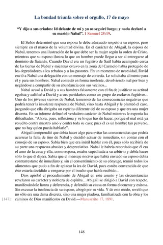 La bondad triunfa sobre el orgullo, 17 de mayo
“Y dijo a sus criados: Id delante de mí y yo os seguiré luego; y nada declaró a
su marido Nabal”. 1 Samuel 25:19.
El Señor determinó que una esposa le debe adecuado respeto a su esposo, pero
siempre en el marco de la voluntad divina. En el carácter de Abigail, la esposa de
Nabal, tenemos una ilustración de lo que debe ser la mujer según la orden de Cristo,
mientras que su esposo ilustra lo que un hombre puede llegar a ser al entregarse al
dominio de Satanás. Cuando David era un fugitivo de Saúl había acampado cerca
de las tierras de Nabal y mientras estuvo en la zona del Carmelo había protegido de
los depredadores a los rebaños y a los pastores. En un momento de necesidad, David
envió a Nabal una delegación con un mensaje de cortesía. Le solicitaba alimento para
él y para sus hombres. Nabal contestó en forma insolente, devolviendo mal por bien y
negándose a compartir de su abundancia con sus vecinos...
Nabal acusó a David y a sus hombres falsamente con el ﬁn de justiﬁcar su actitud
egoísta y caliﬁcó a David y a sus partidarios como un grupo de esclavos fugitivos...
Uno de los jóvenes siervos de Nabal, temeroso de las consecuencias negativas que
podría tener la insolente respuesta de Nabal, vino hasta Abigail y le planteó el caso,
juzgando que ella abrigaba un espíritu diferente del de su esposo y que era una mujer
discreta. En su informe delineó el verdadero carácter de Nabal mientras le exponía las
diﬁcultades. “Ahora, pues, reﬂexiona y ve lo que has de hacer, porque el mal está ya
resuelto contra nuestro amo y contra toda su casa; pues él es un hombre tan perverso,
que no hay quien pueda hablarle”.
Abigail comprendió que debía hacer algo para evitar las consecuencias que podría
acarrear la falta de tino de Nabal y decidió actuar de inmediato, sin contar con el
consejo de su esposo. Sabía bien que era inútil hablar con él, pues sólo recibiría de
su parte una respuesta abusiva y despreciativa. Nabal le habría recordado que él era
el amo de la casa y ella, como esposa, estaba supeditada a su arbitrio y debía hacer
sólo lo que él dijera. Sabía que el mensaje nocivo que había enviado su esposo debía
contrarrestarse de inmediato y, sin el consentimiento de su cónyuge, reunió todos los
alimentos que pudo a ﬁn de aplacar la ira de David, pues estaba convencida de que
éste estaría decidido a vengarse por el insulto que había recibido...
Dios aprobó el procedimiento de Abigail en este asunto y las circunstancias
revelaron su carácter y nobleza de espíritu... Abigail se dirigió a David con respeto,
manifestándole honra y deferencia, y defendió su causa en forma elocuente y exitosa.
Sin excusar la insolencia de su esposo, abogó por su vida. Y de este modo, reveló que
no sólo era una dama discreta, sino una mujer piadosa, familiarizada con la obra y los
caminos de Dios maniﬁestos en David.—Manuscrito 17, 1891.[147]
148
 