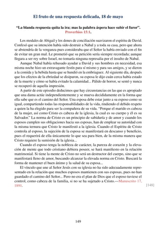 El fruto de una respuesta delicada, 18 de mayo
“La blanda respuesta quita la ira; mas la palabra áspera hace subir el furor”.
Proverbios 15:1.
Los modales de Abigail y los dones de conciliación suavizaron el espíritu de David.
Confesó que su intención había sido destruir a Nabal y a toda su casa, pero que ahora
se abstendría de la venganza pues consideraba que el Señor la había enviado con el ﬁn
de evitar un gran mal. Le prometió que su petición sería siempre recordada; aunque
llegara a ser rey sobre Israel, no tomaría ninguna represalia por el insulto de Nabal.
Aunque Nabal había rehusado ayudar a David y sus hombres en necesidad, esa
misma noche hizo un extravagante festín para sí mismo y para sus amigos, y se dieron
a la comida y la bebida hasta que se hundió en la embriaguez. Al siguiente día, después
que los efectos de la ebriedad se disiparon, su esposa le dijo cuán cerca había estado
de la muerte y cómo se había evitado la calamidad... Pálido de horror, se sentó y nunca
se recuperó de aquella impresión.
A partir de este episodio deducimos que hay circunstancias en las que es apropiado
que una dama actúe independientemente y se mueva decididamente en la forma que
ella sabe que es el camino del Señor. Una esposa debe estar junto a su esposo como su
igual, compartiendo todas las responsabilidades de la vida, rindiendo el debido respeto
a quien la ha elegido para ser la compañera de su vida. “Porque el marido es cabeza
de la mujer, así como Cristo es cabeza de la iglesia, la cual es su cuerpo y él es su
Salvador.” La norma de Cristo es un principio de sabiduría y de amor y cuando los
esposos cumplen sus obligaciones hacia sus esposas, han de emplear su autoridad con
la misma ternura que Cristo le manifestó a la iglesia. Cuando el Espíritu de Cristo
controla al esposo, la sujeción de la esposa se manifestará en descanso y beneﬁcio,
pues el requerirá de ella únicamente lo que sea para bien, de la misma manera que
Cristo requiere la sumisión de la iglesia...
Cuando el esposo tenga la nobleza de carácter, la pureza de corazón y la eleva-
ción de mente que todo cristiano debiera poseer, se hará maniﬁesto en la relación
matrimonial. Si tiene la mente de Cristo no será un destructor del cuerpo, sino que se
manifestará lleno de amor, buscando alcanzar la elevada norma en Cristo. Buscará la
forma de mantener el buen ánimo y la salud de su esposa...
El vínculo que une al Señor Jesús con su iglesia no ha sido adecuadamente repre-
sentado en la relación que muchos esposos mantienen con sus esposas, pues no han
guardado el camino del Señor... Pero no era el plan de Dios que el esposo tuviese el
control, como cabeza de la familia, si no se ha sujetado a Cristo.—Manuscrito 17,
1891. [148]
149
 
