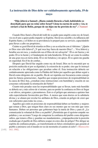 La instrucción de Dios debe ser cuidadosamente apreciada, 19 de
mayo
“Dijo Jehová a Samuel: ¿Hasta cuándo llorarás a Saúl, habiéndolo yo
desechado para que no reine sobre Israel? Llena tu cuerno de aceite y ven, te
enviaré a Isaí de Belén, porque de sus hijos me he provisto de rey”. 1 Samuel
16:1.
Cuando Dios llamó a David del redil de su padre para ungirlo como rey de Israel,
vio en él uno a quien podía impartir su Espíritu. David era sensible a la inﬂuencia del
Espíritu Santo, y el Señor en su providencia lo preparó para su servicio, capacitándolo
para llevar a cabo sus propósitos...
Cuánto se gozó David de triunfar en Dios y en su relación con el Altísimo: “¿Quién
es Dios sino sólo Jehová? ¿Y qué roca hay fuera de nuestro Dios? ... Viva Jehová y
bendita sea mi roca, y enaltecido sea el Dios de mi salvación”. Él es mi fuerza y mi
poder. Él es la fuente y el fundamento de toda bendición. Él ha de ser como la sombra
de una gran roca en tierra árida. Él es mi fortaleza y mi apoyo. Él es quien me guarda
en seguridad. En él he de conﬁar...
Después que David fue ungido como rey de Israel, Dios no lo encomió por su
posición enaltecida ni por su dignidad y la extensión de su poder, sino que lo instruyó
en relación a las obligaciones que pesaban sobre él. Esta instrucción debería ser
cuidadosamente apreciada como la Palabra del Señor por aquellos que deban seguir a
David como dirigentes de su pueblo. Ha de ser repetida con frecuencia como consejo
para las futuras generaciones. Aquellos que ocupan posiciones de responsabilidad en
la causa de Dios hoy, ¿estudian estas instrucciones con humildad y oración en sus
corazones solicitando la orientación del Señor?
Cuanto más pesadas sean las responsabilidades que se llevan, tanto más humilde
se debería ser y más celoso de sí mismo, para no perder la conﬁanza en Dios ni llegar
a ser altivos, arrogantes y presuntuosos. Este es el peligro que amenaza a quienes han
sido especialmente favorecidos por Dios. A menos que sean doctos en la sabiduría
divina y se afanen por revelar los atributos de Dios, estarán en peligro de creer que
son suﬁcientes para todas las cosas...
Aquellos que estén en posiciones de responsabilidad deben ser hombres y mujeres
que teman a Dios, que tengan bien claro en sus mentes que no son más que seres
humanos. Deben ser personas que gobiernen bajo la tutela de Dios y para él. ¿Le
comunicarán la voluntad de Dios a su pueblo? ¿Permitirán que el egoísmo empañe sus
palabras y sus acciones? Luego de conquistar la conﬁanza del pueblo como dirigentes
sabios, que temen a Dios y guardan sus mandamientos, ¿empequeñecerán la posición
exaltada que el pueblo de Dios debiera ocupar en estos días de peligro? Por abrigar un
espíritu de conﬁanza propia, ¿se transformarán en falsos orientadores que guiarán al
pueblo a amistarse con el mundo en vez de mostrarles el camino al cielo?—Manuscrito
163, 1902.[149]
150
 