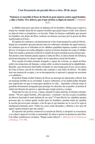 Con frecuencia un pecado lleva a otro, 20 de mayo
“Entonces se encendió el furor de David en gran manera contra aquel hombre,
y dijo a Natán: Vive Jehová, que el que tal hizo es digno de muerte”. 2 Samuel
12:5.
La Biblia tiene poco que decir en alabanza de los hombres. Dedica poco espacio a
relatar las virtudes hasta de los mejores hombres que jamás hayan vivido. Este silencio
no deja de tener su propósito y su lección. Todas las buenas cualidades que poseen
los hombres son dones de Dios; realizan sus buenas acciones por la gracia de Dios
manifestada en Cristo...
El espíritu de conﬁanza y ensalzamiento de sí fue el que preparó la caída de David...
Según las costumbres que prevalecían entre los soberanos orientales de aquel entonces,
los crímenes que no se toleraban en los súbditos quedaban impunes cuando se trataba
del rey; el monarca no estaba obligado a ejercer el mismo dominio de sí que el súbdito.
Todo esto tendía a aminorar en David el sentido de la perversidad excesiva del pecado...
Tan pronto como Satanás pueda separar el alma de Dios, la única fuente de fortaleza,
procurará despertar los deseos impíos de la naturaleza carnal del hombre...
Pero cuando él estaba cómodo, tranquilo y seguro de sí mismo, se separó de Dios,
cedió a las tentaciones de Satanás, y atrajo sobre su alma la mancha de la culpabilidad...
Betsabé, cuya hermosura fatal había resultado ser una trampa para el rey, era la esposa
de Urías el heteo, uno de los oﬁciales más valientes y más ﬁeles de David... No había
sino una manera de escapar, y en su desesperación se apresuró a agregar un asesinato
a su adulterio...
El profeta Natán recibió órdenes de llevar un mensaje de reprensión a David. Era
un mensaje terrible en su severidad. A pocos soberanos se les podría haber dirigido
una reprensión sin que el mensajero perdiese la vida... Apelando a David como al
guardián divinamente designado para proteger los derechos de su pueblo, el profeta le
relató una historia de agravio y opresión que exigía justicia y castigo.
Natán ﬁjó los ojos en el rey; y luego, alzando la mano derecha, le declaró solemne-
mente: “Tú eres aquel hombre. ¿Por qué pues—continuó—tuviste en poco la palabra
de Jehová, haciendo lo malo delante de sus ojos?” Como David, los culpables pueden
procurar que su crimen quede oculto para los hombres; pueden tratar de sepultar
la acción perversa para siempre, a ﬁn de que el ojo humano no la vea ni lo sepa la
inteligencia humana; pero “todas las cosas están desnudas y abiertas a los ojos de
aquel a quien tenemos que dar cuenta”.
El reproche del profeta conmovió el corazón de David; se despertó su conciencia;
y su culpa le apareció en toda su enormidad. Su alma se postró en penitencia ante Dios.
Con labios temblorosos exclamó: “Pequé contra Jehová”.—Historia de los Patriarcas
y Profetas, 775-780. [150]
151
 