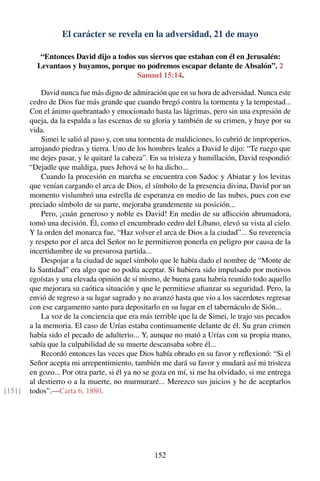 El carácter se revela en la adversidad, 21 de mayo
“Entonces David dijo a todos sus siervos que estaban con él en Jerusalén:
Levantaos y huyamos, porque no podremos escapar delante de Absalón”. 2
Samuel 15:14.
David nunca fue más digno de admiración que en su hora de adversidad. Nunca este
cedro de Dios fue más grande que cuando bregó contra la tormenta y la tempestad...
Con el ánimo quebrantado y emocionado hasta las lágrimas, pero sin una expresión de
queja, da la espalda a las escenas de su gloria y también de su crimen, y huye por su
vida.
Simei le salió al paso y, con una tormenta de maldiciones, lo cubrió de improperios,
arrojando piedras y tierra. Uno de los hombres leales a David le dijo: “Te ruego que
me dejes pasar, y le quitaré la cabeza”. En su tristeza y humillación, David respondió:
“Dejadle que maldiga, pues Jehová se lo ha dicho...
Cuando la procesión en marcha se encuentra con Sadoc y Abiatar y los levitas
que venían cargando el arca de Dios, el símbolo de la presencia divina, David por un
momento vislumbró una estrella de esperanza en medio de las nubes, pues con ese
preciado símbolo de su parte, mejoraba grandemente su posición...
Pero, ¡cuán generoso y noble es David! En medio de su aﬂicción abrumadora,
tomó una decisión. Él, como el encumbrado cedro del Líbano, elevó su vista al cielo.
Y la orden del monarca fue, “Haz volver el arca de Dios a la ciudad”... Su reverencia
y respeto por el arca del Señor no le permitieron ponerla en peligro por causa de la
incertidumbre de su presurosa partida...
Despojar a la ciudad de aquel símbolo que le había dado el nombre de “Monte de
la Santidad” era algo que no podía aceptar. Si hubiera sido impulsado por motivos
egoístas y una elevada opinión de sí mismo, de buena gana habría reunido todo aquello
que mejorara su caótica situación y que le permitiese aﬁanzar su seguridad. Pero, la
envió de regreso a su lugar sagrado y no avanzó hasta que vio a los sacerdotes regresar
con ese cargamento santo para depositarlo en su lugar en el tabernáculo de Sión...
La voz de la conciencia que era más terrible que la de Simei, le trajo sus pecados
a la memoria. El caso de Urías estaba continuamente delante de él. Su gran crimen
había sido el pecado de adulterio... Y, aunque no mató a Urías con su propia mano,
sabía que la culpabilidad de su muerte descansaba sobre él...
Recordó entonces las veces que Dios había obrado en su favor y reﬂexionó: “Si el
Señor acepta mi arrepentimiento, también me dará su favor y mudará así mi tristeza
en gozo... Por otra parte, si él ya no se goza en mí, si me ha olvidado, si me entrega
al destierro o a la muerte, no murmuraré... Merezco sus juicios y he de aceptarlos
todos”.—Carta 6, 1880.[151]
152
 