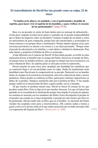 El remordimiento de David fue tan grande como su culpa, 22 de
mayo
“Yo habito en la altura y la santidad, y con el quebrantado y humilde de
espíritu, para hacer vivir el espíritu de los humildes, y para viviﬁcar el corazón
de los quebrantados”. Isaías 57:15.
Rara vez un pecador se siente de buen ánimo ante un mensaje de admonición...
¡Cuán poca simpatía revelan hacia quien es portador de la pesada responsabilidad
que el Señor ha impuesto sobre sus hombros! Asumen el papel de un mártir y creen
ser merecedores de gran compasión, porque han sido amonestados y aconsejados en
forma contraria a sus propias ideas y sentimientos. Pueden admitir algunas cosas, pero
con tenaz persistencia se aferran a sus errores y a sus ideas personales. “Porque como
el pecado de adivinación es la rebelión, y como ídolos e idolatría la obstinación. Para
todo intento y propósito la Palabra de Dios es rechazada...
¡Cuán diferente era el carácter de David! Si bien había pecado, al recibir la clara
reprensión divina se humilló ante el castigo del Señor. David era el amado de Dios,
no porque fuese un hombre perfecto, sino porque no abrigó una terca resistencia a la
clara voluntad de Dios. Su espíritu jamás se alzó para resistir la reprensión...
David cometió un gran error, pero desplegó una humildad tan maniﬁesta que
su contrición llegó a ser tan profunda como su culpa. Nadie ha manifestado tanta
humildad como David ante la comprensión de su pecado. Demostró ser un hombre
fuerte, no siempre en la resistencia a la tentación, sino en la contrición de alma y sincera
penitencia. Nunca perdió su conﬁanza en Dios, quien puso solemnes reprensiones en
labios de su profeta. Tampoco manifestó odio por el profeta de Dios. Y fue amado
porque conﬁó en la misericordia del Dios a quien amaba, servía y honraba.
Al que mucho se perdona mucho ama. David no buscó el consejo de los que
pecaban contra Dios. Esto es algo en lo que muchos fracasan. Los que así hacen han
quedado en la oscuridad de la medianoche porque han elegido el consejo de quienes
no caminan en armonía con los mandatos del Señor. Estos disculparán el pecado en
el pecador aun cuando no se haya arrepentido y pasarán por alto errores que Dios no
ha perdonado. David conﬁó más en Dios que en el hombre. La decisión del Señor
siempre fue aceptada como justa y misericordiosa. ¡Oh, cuántos andan a tientas y
guían a otros en la misma senda en la que ambos perecerán por no haber prestado oído
a la reprensión del Espíritu de Dios!—Manuscrito 1a, 1890. [152]
153
 
