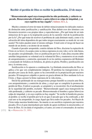Recibir el perdón de Dios es recibir la justiﬁcación, 23 de mayo
“Bienaventurado aquel cuya transgresión ha sido perdonada, y cubierto su
pecado. Bienaventurado el hombre a quien Jehová no culpa de iniquidad, y en
cuyo espíritu no hay engaño”. Salmos 32:1, 2.
Muchos cometen el error de tratar de deﬁnir minuciosamente los delicados matices
de distinción entre justiﬁcación y santiﬁcación. Para deﬁnir esos dos términos con
frecuencia recurren a sus propias ideas y especulaciones. ¿Por qué tratar de ser más
minucioso de lo que es la inspiración acerca de la cuestión vital de la justiﬁcación
por la fe? ¿Por qué tratar de resolver el problema de cada diminuto matiz, como si la
salvación del alma dependiera de que todos tengan exactamente su modo de ver este
asunto? No todos pueden tener el mismo enfoque. Usted corre el riesgo de hacer un
mundo de un átomo y un átomo de un mundo.
Cuando el pecador arrepentido, contrito delante de Dios, discierne la expiación de
Cristo en su favor y la acepta como su única esperanza en esta vida y en la vida futura,
sus pecados son perdonados. Esto es justiﬁcación por la fe. Cada alma creyente debe
amoldar íntegramente su voluntad con la voluntad de Dios y mantenerse en un estado
de arrepentimiento y contrición, ejerciendo fe en los méritos expiatorios del Redentor
y avanzando de fortaleza en fortaleza, de gloria en gloria. Perdón y justiﬁcación son
una y la misma cosa...
Justiﬁcación es lo opuesto a condenación. La ilimitada misericordia de Dios se
aplica a los que son completamente indignos. Él perdona las transgresiones y los
pecados por causa de Jesús, quien se ha convertido en la propiciación por nuestros
pecados. El transgresor culpable es puesto en gracia delante de Dios mediante la fe en
Cristo, y llega a poseer la ﬁrme esperanza de la vida eterna...
David fue perdonado de sus transgresiones porque humilló su corazón ante Dios,
con arrepentimiento y contrición de alma, y creyó que se cumpliría la promesa de
perdón de Dios. Confesó su pecado, se arrepintió y se reconvirtió. En el arrobamiento
de la seguridad del perdón, exclamó: “Bienaventurado aquel cuya transgresión ha
sido perdonada, y cubierto su pecado. Bienaventurado el hombre a quien Jehová no
culpa de iniquidad, y en cuyo espíritu no hay engaño.” Se recibe la bendición gracias
al perdón; se recibe el perdón por la fe en que el pecado que se ha confesado, y del
cual uno se ha arrepentido, lo carga Aquel que lleva todos los pecados. Así ﬂuyen de
Cristo todas nuestras bendiciones. Su muerte es un sacriﬁcio expiatorio por nuestros
pecados. Él es el gran intermediario por medio de quien recibimos la misericordia y el
favor de Dios. Es sin duda el originador y el autor, así como el consumador, de nuestra
fe.—Manuscrito 21, 1891.[153]
154
 
