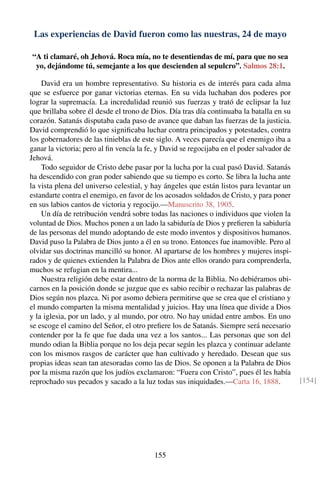 Las experiencias de David fueron como las nuestras, 24 de mayo
“A ti clamaré, oh Jehová. Roca mía, no te desentiendas de mí, para que no sea
yo, dejándome tú, semejante a los que descienden al sepulcro”. Salmos 28:1.
David era un hombre representativo. Su historia es de interés para cada alma
que se esfuerce por ganar victorias eternas. En su vida luchaban dos poderes por
lograr la supremacía. La incredulidad reunió sus fuerzas y trató de eclipsar la luz
que brillaba sobre él desde el trono de Dios. Día tras día continuaba la batalla en su
corazón. Satanás disputaba cada paso de avance que daban las fuerzas de la justicia.
David comprendió lo que signiﬁcaba luchar contra principados y potestades, contra
los gobernadores de las tinieblas de este siglo. A veces parecía que el enemigo iba a
ganar la victoria; pero al ﬁn vencía la fe, y David se regocijaba en el poder salvador de
Jehová.
Todo seguidor de Cristo debe pasar por la lucha por la cual pasó David. Satanás
ha descendido con gran poder sabiendo que su tiempo es corto. Se libra la lucha ante
la vista plena del universo celestial, y hay ángeles que están listos para levantar un
estandarte contra el enemigo, en favor de los acosados soldados de Cristo, y para poner
en sus labios cantos de victoria y regocijo.—Manuscrito 38, 1905.
Un día de retribución vendrá sobre todas las naciones o individuos que violen la
voluntad de Dios. Muchos ponen a un lado la sabiduría de Dios y preﬁeren la sabiduría
de las personas del mundo adoptando de este modo inventos y dispositivos humanos.
David puso la Palabra de Dios junto a él en su trono. Entonces fue inamovible. Pero al
olvidar sus doctrinas mancilló su honor. Al apartarse de los hombres y mujeres inspi-
rados y de quienes extienden la Palabra de Dios ante ellos orando para comprenderla,
muchos se refugian en la mentira...
Nuestra religión debe estar dentro de la norma de la Biblia. No debiéramos ubi-
carnos en la posición donde se juzgue que es sabio recibir o rechazar las palabras de
Dios según nos plazca. Ni por asomo debiera permitirse que se crea que el cristiano y
el mundo comparten la misma mentalidad y juicios. Hay una línea que divide a Dios
y la iglesia, por un lado, y al mundo, por otro. No hay unidad entre ambos. En uno
se escoge el camino del Señor, el otro preﬁere los de Satanás. Siempre será necesario
contender por la fe que fue dada una vez a los santos... Las personas que son del
mundo odian la Biblia porque no los deja pecar según les plazca y continuar adelante
con los mismos rasgos de carácter que han cultivado y heredado. Desean que sus
propias ideas sean tan atesoradas como las de Dios. Se oponen a la Palabra de Dios
por la misma razón que los judíos exclamaron: “Fuera con Cristo”, pues él les había
reprochado sus pecados y sacado a la luz todas sus iniquidades.—Carta 16, 1888. [154]
155
 