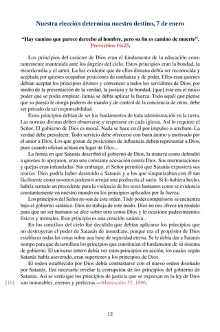 Nuestra elección determina nuestro destino, 7 de enero
“Hay camino que parece derecho al hombre, pero su ﬁn es camino de muerte”.
Proverbios 16:25.
Los principios del carácter de Dios eran el fundamento de la educación cons-
tantemente mantenida ante los ángeles del cielo. Estos principios eran la bondad, la
misericordia y el amor. La luz evidente que de ellos dimana debía ser reconocida y
aceptada por quienes ocupaban posiciones de conﬁanza y de poder. Ellos eran quienes
debían aceptar los principios divinos y convencer a todos los servidores de Dios, por
medio de la presentación de la verdad, la justicia y la bondad, [que] éste era el único
poder que se podía emplear. Jamás se debía aplicar la fuerza. Todo aquél que piense
que su puesto le otorga poderes de mando y de control de la conciencia de otros, debe
ser privado de tal responsabilidad.
Estos principios debían de ser los fundamentos de toda administración en la tierra.
Las normas divinas deben observarse y respetarse en cada iglesia. Así lo requiere el
Señor. El gobierno de Dios es moral. Nada se hace en él por impulso o arrebato. La
verdad debe prevalecer. Todo servicio debe ofrecerse con buen ánimo y motivado por
el amor a Dios. Los que gozan de posiciones de inﬂuencia deben representar a Dios,
pues cuando oﬁcian actúan en lugar de Dios...
La forma en que Satanás describió el gobierno de Dios, la manera como defendió
a quienes lo apoyaron, eran una constante acusación contra Dios. Sus murmuraciones
y quejas eran infundadas. Sin embargo, el Señor permitió que Satanás expusiera sus
teorías. Dios podría haber destruido a Satanás y a los que simpatizaban con él tan
fácilmente como nosotros podemos arrojar una piedrecita al suelo. Si lo hubiera hecho,
habría sentado un precedente para la violencia de los seres humanos como se evidencia
constantemente en nuestro mundo en los principios aplicados por la fuerza.
Los principios del Señor no son de este orden. Todo poder compulsorio se encuentra
bajo el gobierno satánico. Dios no trabaja de este modo. Dios no nos ofrece un modelo
para que un ser humano se alce sobre otro como Dios y le ocasione padecimientos
físicos y mentales. Este principio es una creación satánica...
En los concilios del cielo fue decidido que debían aplicarse los principios que
no destruyeran el poder de Satanás de inmediato, porque era el propósito de Dios
establecer todas las cosas sobre una base de seguridad eterna. Se le debía dar a Satanás
tiempo para que desarrollara los principios que constituían el fundamento de su sistema
de gobierno. El universo entero debía ver estos principios en acción, los cuales según
Satanás había aseverado, eran superiores a los principios de Dios.
El orden establecido por Dios debía contrastarse con el nuevo orden diseñado
por Satanás. Era necesario revelar la corrupción de los principios del gobierno de
Satanás. Así se vería que los principios de justicia que se expresan en la ley de Dios
son inmutables, eternos y perfectos.—Manuscrito 57, 1896.[16]
12
 