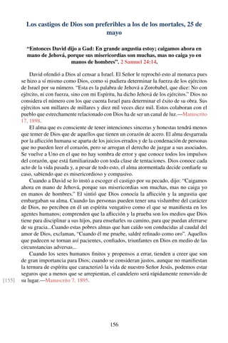 Los castigos de Dios son preferibles a los de los mortales, 25 de
mayo
“Entonces David dijo a Gad: En grande angustia estoy; caigamos ahora en
mano de Jehová, porque sus misericordias son muchas, mas no caiga yo en
manos de hombres”. 2 Samuel 24:14.
David ofendió a Dios al censar a Israel. El Señor le reprochó esto al monarca pues
se hizo a sí mismo como Dios, como si pudiera determinar la fuerza de los ejércitos
de Israel por su número. “Esta es la palabra de Jehová a Zorobabel, que dice: No con
ejército, ni con fuerza, sino con mi Espíritu, ha dicho Jehová de los ejércitos.” Dios no
considera el número con los que cuenta Israel para determinar el éxito de su obra. Sus
ejércitos son millares de millares y diez mil veces diez mil. Estos colaboran con el
pueblo que estrechamente relacionado con Dios ha de ser un canal de luz.—Manuscrito
17, 1898.
El alma que es consciente de tener intenciones sinceras y honestas tendrá menos
que temer de Dios que de aquellos que tienen un corazón de acero. El alma desgarrada
por la aﬂicción humana se aparta de los juicios errados y de la condenación de personas
que no pueden leer el corazón, pero se arrogan el derecho de juzgar a sus asociados.
Se vuelve a Uno en el que no hay sombra de error y que conoce todos los impulsos
del corazón, que está familiarizado con toda clase de tentaciones. Dios conoce cada
acto de la vida pasada y, a pesar de todo esto, el alma atormentada decide conﬁarle su
caso, sabiendo que es misericordioso y compasivo.
Cuando a David se lo instó a escoger el castigo por su pecado, dijo: “Caigamos
ahora en mano de Jehová, porque sus misericordias son muchas, mas no caiga yo
en manos de hombres.” El sintió que Dios conocía la aﬂicción y la angustia que
embargaban su alma. Cuando las personas pueden tener una vislumbre del carácter
de Dios, no perciben en él un espíritu vengativo como el que se maniﬁesta en los
agentes humanos; comprenden que la aﬂicción y la prueba son los medios que Dios
tiene para disciplinar a sus hijos, para enseñarles su camino, para que puedan aferrarse
de su gracia...Cuando estas pobres almas que han caído son conducidas al caudal del
amor de Dios, exclaman, “Cuando él me pruebe, saldré reﬁnado como oro”. Aquellos
que padecen se tornan así pacientes, conﬁados, triunfantes en Dios en medio de las
circunstancias adversas...
Cuando los seres humanos ﬁnitos y propensos a errar, tienden a creer que son
de gran importancia para Dios; cuando se consideran justos, aunque no maniﬁestan
la ternura de espíritu que caracterizó la vida de nuestro Señor Jesús, podemos estar
seguros que a menos que se arrepientan, el candelero será rápidamente removido de
su lugar.—Manuscrito 7, 1895.[155]
156
 