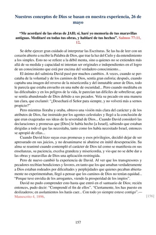 Nuestros conceptos de Dios se basan en nuestra experiencia, 26 de
mayo
“Me acordaré de las obras de JAH; sí, haré yo memoria de tus maravillas
antiguas. Meditaré en todas tus obras, y hablaré de tus hechos”. Salmos 77:11,
12.
Se debe ejercer gran cuidado al interpretar las Escrituras. Se las ha de leer con un
corazón abierto a recibir la Palabra de Dios, que trae la luz del Cielo y da entendimiento
a los simples. Esto no se reﬁere a la débil menta, sino a quienes no se extienden más
allá de su medida y capacidad ni intentan ser originales e independientes en el logro
de un conocimiento que está por encima del verdadero conocimiento...
El ánimo del salmista David pasó por muchos cambios. A veces, cuando se per-
cataba de la voluntad y de los caminos de Dios, sentía gran euforia; después, cuando
captaba una imagen del reverso de la misericordia y del inmutable amor de Dios, todo
le parecía que estaba envuelto en una nube de oscuridad... Pero cuando meditaba en
las diﬁcultades y en los peligros de la vida, le parecían tan difíciles de sobrellevar, que
se sentía abandonado de Dios debido a sus pecados. Veía su pecado en una manera
tan clara, que exclamó: “¿Desechará el Señor para siempre, y no volverá más a sernos
propicio?”
Pero mientras lloraba y oraba, obtuvo una visión más clara del carácter y de los
atributos de Dios, fue instruido por los agentes celestiales y llegó a la conclusión de
que eran exageradas sus ideas de la severidad de Dios... Cuando David consideró las
declaraciones y promesas que [Dios] le había hecho [a Israel], sabiendo que estaban
dirigidas a todo el que las necesitaba, tanto como los había necesitado Israel, entonces
se apropió de ellas...
Cuando David hizo suyas esas promesas y esos privilegios, decidió dejar de ser
apresurado en sus juicios, y no desanimarse ni abatirse en inútil desesperación. Su
alma se reanimó cuando contempló el carácter de Dios tal como se maniﬁesta en sus
enseñanzas, su paciencia, excelsa grandeza y misericordia, y vio que no se debe dar a
las obras y maravillas de Dios una aplicación restringida.
Pero de nuevo cambió la experiencia de David. Al ver que los transgresores y
pecadores recibían bendiciones y favores, en tanto que los que amaban verdaderamente
a Dios estaban rodeados por diﬁcultades y perplejidades que quienes pecaban abierta-
mente no experimentaban, llegó a pensar que los caminos de Dios no tenían equidad...
“Porque tuve envidia de los arrogantes, viendo la prosperidad de los impíos”.
David no pudo comprender esto hasta que entró en el santuario de Dios; recién
entonces, pudo decir: “Comprendí el ﬁn de ellos”. “Ciertamente, los has puesto en
deslizaderos; en asolamientos los harás caer... Con todo yo siempre estuve contigo”.—
Manuscrito 4, 1896. [156]
157
 