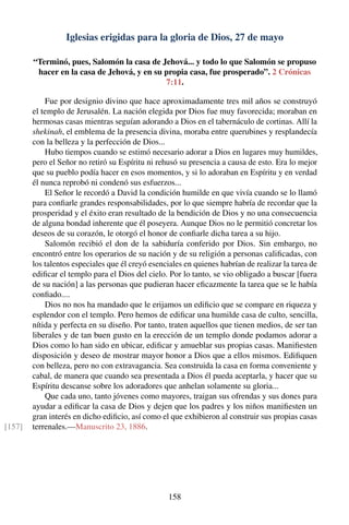 Iglesias erigidas para la gloria de Dios, 27 de mayo
“Terminó, pues, Salomón la casa de Jehová... y todo lo que Salomón se propuso
hacer en la casa de Jehová, y en su propia casa, fue prosperado”. 2 Crónicas
7:11.
Fue por designio divino que hace aproximadamente tres mil años se construyó
el templo de Jerusalén. La nación elegida por Dios fue muy favorecida; moraban en
hermosas casas mientras seguían adorando a Dios en el tabernáculo de cortinas. Allí la
shekinah, el emblema de la presencia divina, moraba entre querubines y resplandecía
con la belleza y la perfección de Dios...
Hubo tiempos cuando se estimó necesario adorar a Dios en lugares muy humildes,
pero el Señor no retiró su Espíritu ni rehusó su presencia a causa de esto. Era lo mejor
que su pueblo podía hacer en esos momentos, y si lo adoraban en Espíritu y en verdad
él nunca reprobó ni condenó sus esfuerzos...
El Señor le recordó a David la condición humilde en que vivía cuando se lo llamó
para conﬁarle grandes responsabilidades, por lo que siempre habría de recordar que la
prosperidad y el éxito eran resultado de la bendición de Dios y no una consecuencia
de alguna bondad inherente que él poseyera. Aunque Dios no le permitió concretar los
deseos de su corazón, le otorgó el honor de conﬁarle dicha tarea a su hijo.
Salomón recibió el don de la sabiduría conferido por Dios. Sin embargo, no
encontró entre los operarios de su nación y de su religión a personas caliﬁcadas, con
los talentos especiales que él creyó esenciales en quienes habrían de realizar la tarea de
ediﬁcar el templo para el Dios del cielo. Por lo tanto, se vio obligado a buscar [fuera
de su nación] a las personas que pudieran hacer eﬁcazmente la tarea que se le había
conﬁado....
Dios no nos ha mandado que le erijamos un ediﬁcio que se compare en riqueza y
esplendor con el templo. Pero hemos de ediﬁcar una humilde casa de culto, sencilla,
nítida y perfecta en su diseño. Por tanto, traten aquellos que tienen medios, de ser tan
liberales y de tan buen gusto en la erección de un templo donde podamos adorar a
Dios como lo han sido en ubicar, ediﬁcar y amueblar sus propias casas. Maniﬁesten
disposición y deseo de mostrar mayor honor a Dios que a ellos mismos. Ediﬁquen
con belleza, pero no con extravagancia. Sea construida la casa en forma conveniente y
cabal, de manera que cuando sea presentada a Dios él pueda aceptarla, y hacer que su
Espíritu descanse sobre los adoradores que anhelan solamente su gloria...
Que cada uno, tanto jóvenes como mayores, traigan sus ofrendas y sus dones para
ayudar a ediﬁcar la casa de Dios y dejen que los padres y los niños maniﬁesten un
gran interés en dicho ediﬁcio, así como el que exhibieron al construir sus propias casas
terrenales.—Manuscrito 23, 1886.[157]
158
 